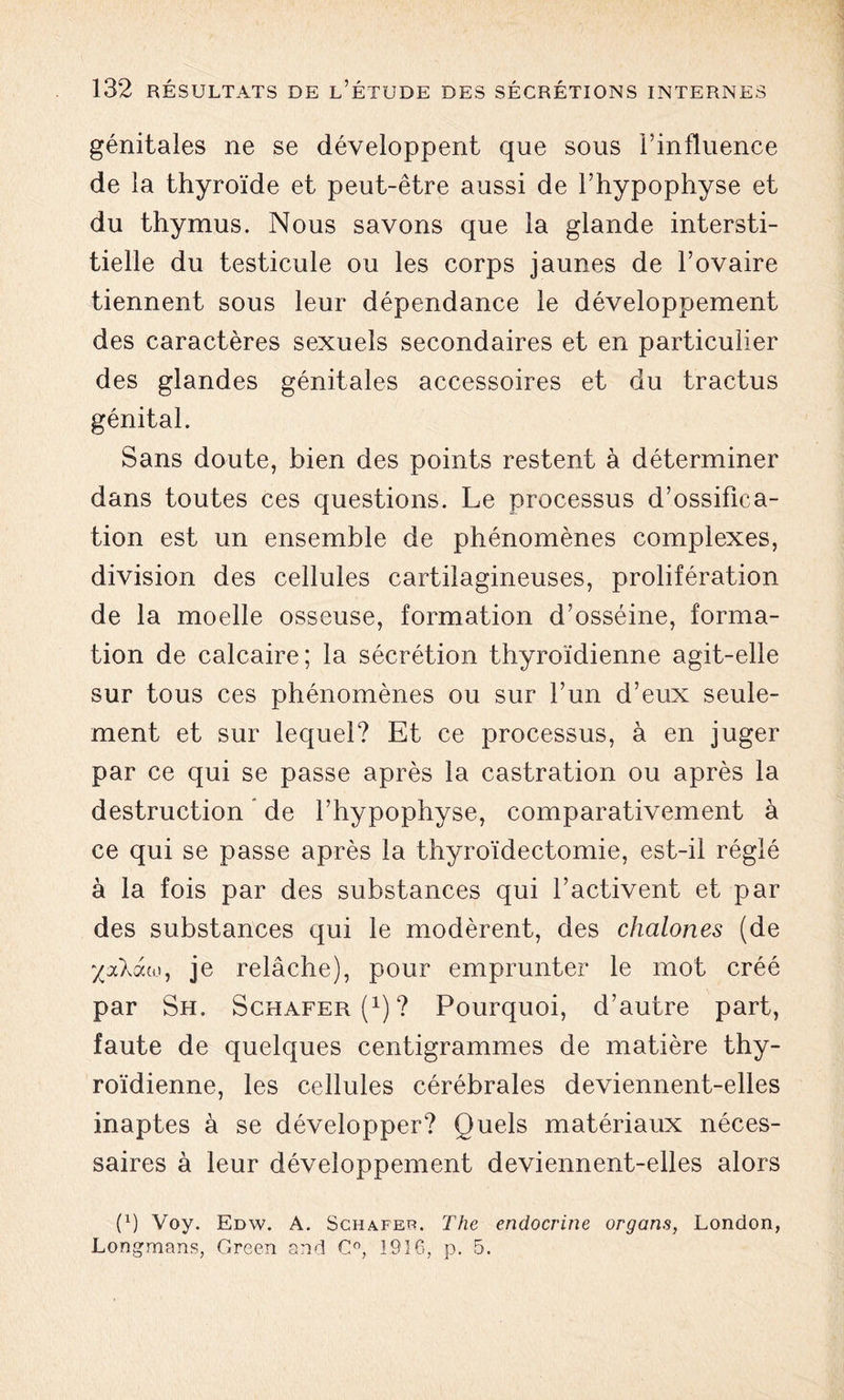 génitales ne se développent que sous l’influence de la thyroïde et peut-être aussi de l’hypophyse et du thymus. Nous savons que la glande intersti- tielle du testicule ou les corps jaunes de l’ovaire tiennent sous leur dépendance le développement des caractères sexuels secondaires et en particulier des glandes génitales accessoires et du tractus génital. Sans doute, bien des points restent à déterminer dans toutes ces questions. Le processus d’ossifica- tion est un ensemble de phénomènes complexes, division des cellules cartilagineuses, prolifération de la moelle osseuse, formation d’osséine, forma- tion de calcaire; la sécrétion thyroïdienne agit-elle sur tous ces phénomènes ou sur l’un d’eux seule- ment et sur lequel? Et ce processus, à en juger par ce qui se passe après la castration ou après la destruction de l’hypophyse, comparativement à ce qui se passe après la thyroïdectomie, est-il réglé à la fois par des substances qui l’activent et par des substances qui le modèrent, des chalones (de ‘/aXaw, je relâche), pour emprunter le mot créé par Sh. Schafer(1)? Pourquoi, d’autre part, faute de quelques centigrammes de matière thy- roïdienne, les cellules cérébrales deviennent-elles inaptes à se développer? Quels matériaux néces- saires à leur développement deviennent-elles alors (x) Voy. Edw. A. Schafer. The endocrine organs, London, Longmans, Green and C°, 1916, p. 5.