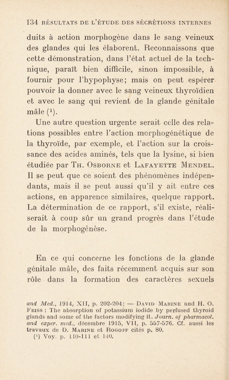 duits à action morphogène dans le sang veineux des glandes qui les élaborent. Reconnaissons que cette démonstration, dans Tétât actuel de la tech- nique, paraît bien difficile, sinon impossible, à fournir pour Thypophyse; mais on peut espérer pouvoir la donner avec le sang veineux thyroïdien et avec le sang qui revient de la glande génitale mâle (x). Une autre question urgente serait celle des rela- tions possibles entre l’action morphogénétique de la thyroïde, par exemple, et l’action sur la crois- sance des acides aminés, tels que la lysine, si bien étudiée par Th. Osborne et Lafayette Mendel. Il se peut que ce soient des phénomènes indépen- dants, mais il se peut aussi qu’il y ait entre ces actions, en apparence similaires, quelque rapport. La détermination de ce rapport, s’il existe, réali- serait à coup sûr un grand progrès dans l’étude de la morphogénèse. En ce qui concerne les fonctions de la glande génitale mâle, des faits récemment acquis sur son rôle dans la formation des caractères sexuels and Med., 1914, XII, p. 202-204; — David Marine and H. O. Feiss : The absorption of potassium iodide by perfused thyroid glands and some of the factors modifying it. Journ. of pharmacol. and exper. med., décembre 1915, VIT, p. 557-576. Cf. aussi les travaux de D. Marine et Rogoff cités p. 80, p) Voy. p. 110-111 et 140.