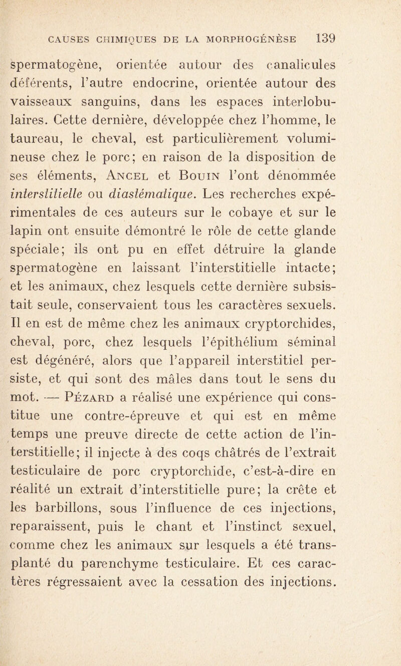 spermatogène, orientée autour des canalicules déférents, l’autre endocrine, orientée autour des vaisseaux sanguins, dans les espaces interlobu- laires. Cette dernière, développée chez l’homme, le taureau, le cheval, est particulièrement volumi- neuse chez le porc; en raison de la disposition de ses éléments, Ancel et Bouin l’ont dénommée interstitielle ou diaslémalique. Les recherches expé- rimentales de ces auteurs sur le cobaye et sur le lapin ont ensuite démontré le rôle de cette glande spéciale; ils ont pu en effet détruire la glande spermatogène en laissant l’interstitielle intacte; et les animaux, chez lesquels cette dernière subsis- tait seule, conservaient tous les caractères sexuels. Il en est de même chez les animaux cryptorchides, cheval, porc, chez lesquels l’épithélium séminal est dégénéré, alors que l’appareil interstitiel per- siste, et qui sont des mâles dans tout le sens du mot. — Pezard a réalisé une expérience qui cons- titue une contre-épreuve et qui est en même temps une preuve directe de cette action de l’in- terstitielle; il injecte à des coqs châtrés de l’extrait testiculaire de porc cryptorchide, c’est-à-dire en réalité un extrait d’interstitielle pure; la crête et les barbillons, sous l’influence de ces injections, reparaissent, puis le chant et l’instinct sexuel, comme chez les animaux sur lesquels a été trans- planté du parenchyme testiculaire. Et ces carac- tères régressaient avec la cessation des injections.