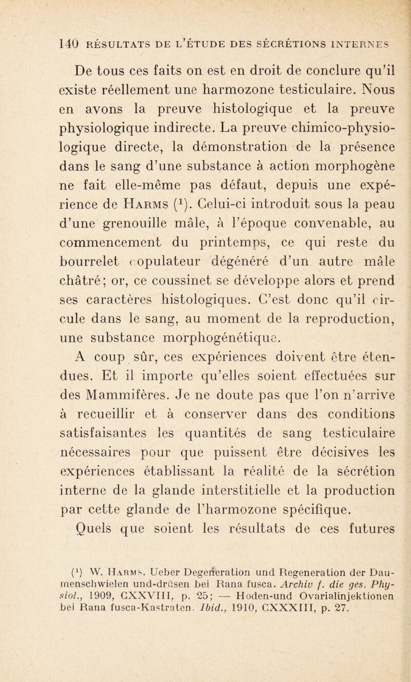 De tous ces faits on est en droit de conclure qu’il existe réellement une harmozone testiculaire. Nous en ayons la preuve histologique et la preuve physiologique indirecte. La preuve chimico-physio- logique directe, la démonstration de la présence dans le sang d’une substance à action morphogène ne fait elle-même pas défaut, depuis une expé- rience de Harms Q). Celui-ci introduit sous la peau d’une grenouille mâle, à l’époque convenable, au commencement du printemps, ce qui reste du bourrelet oopulateur dégénéré d’un autre mâle châtré; or, ce coussinet se développe alors et prend ses caractères histologiques. C’est donc qu’il cir- cule dans le sang, au moment de la reproduction, une substance morphogénétique. A coup sûr, ces expériences doivent être éten- dues. Et il importe qu’elles soient effectuées sur des Mammifères. Je ne doute pas que l’on n’arrive à recueillir et à conserver dans des conditions satisfaisantes les quantités de sang testiculaire nécessaires pour que puissent être décisives les expériences établissant la réalité de la sécrétion interne de la glande interstitielle et la production par cette glande de l’harmozone spécifique. Quels que soient les résultats de ces futures P) W. Harms. Ueber Degerîeration und Régénération der Dau- menschwielen und-drüsen bei Rana fusca. Archiv /. die ges. Phy- siol., 1909, CXXVIII, p. 25; — Hoden-und Ovarialinjektionen bei Rana fusca-Kastraten. Ibid., 1910, GXXXIII, p. 27.