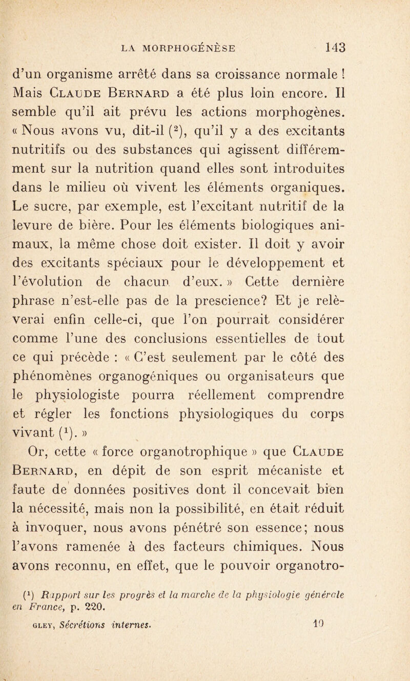 d’un organisme arrêté dans sa croissance normale ! Mais Claude Bernard a été plus loin encore. Il semble qu’il ait prévu les actions morphogènes. « Nous avons vu, dit-il (2), qu’il y a des excitants nutritifs ou des substances qui agissent différem- ment sur la nutrition quand elles sont introduites dans le milieu où vivent les éléments organiques. Le sucre, par exemple, est l’excitant nutritif de la levure de bière. Pour les éléments biologiques ani- maux, la même chose doit exister. Il doit y avoir des excitants spéciaux pour le développement et l’évolution de chacun d’eux. » Cette dernière phrase n’est-elle pas de la prescience? Et je relè- verai enfin celle-ci, que l’on pourrait considérer comme l’une des conclusions essentielles de tout ce qui précède : « C’est seulement par le côté des phénomènes organogéniques ou organisateurs que le physiologiste pourra réellement comprendre et régler les fonctions physiologiques du corps vivant (1). » Or, cette « force organotrophique » que Claude Bernard, en dépit de son esprit mécaniste et faute de données positives dont il concevait bien la nécessité, mais non la possibilité, en était réduit à invoquer, nous avons pénétré son essence; nous l’avons ramenée à des facteurs chimiques. Nous avons reconnu, en effet, que le pouvoir organotro- (1) Rapport sur les progrès et la marche de la physiologie générale en France, p. 220. gley, Sécrétions internes. 10