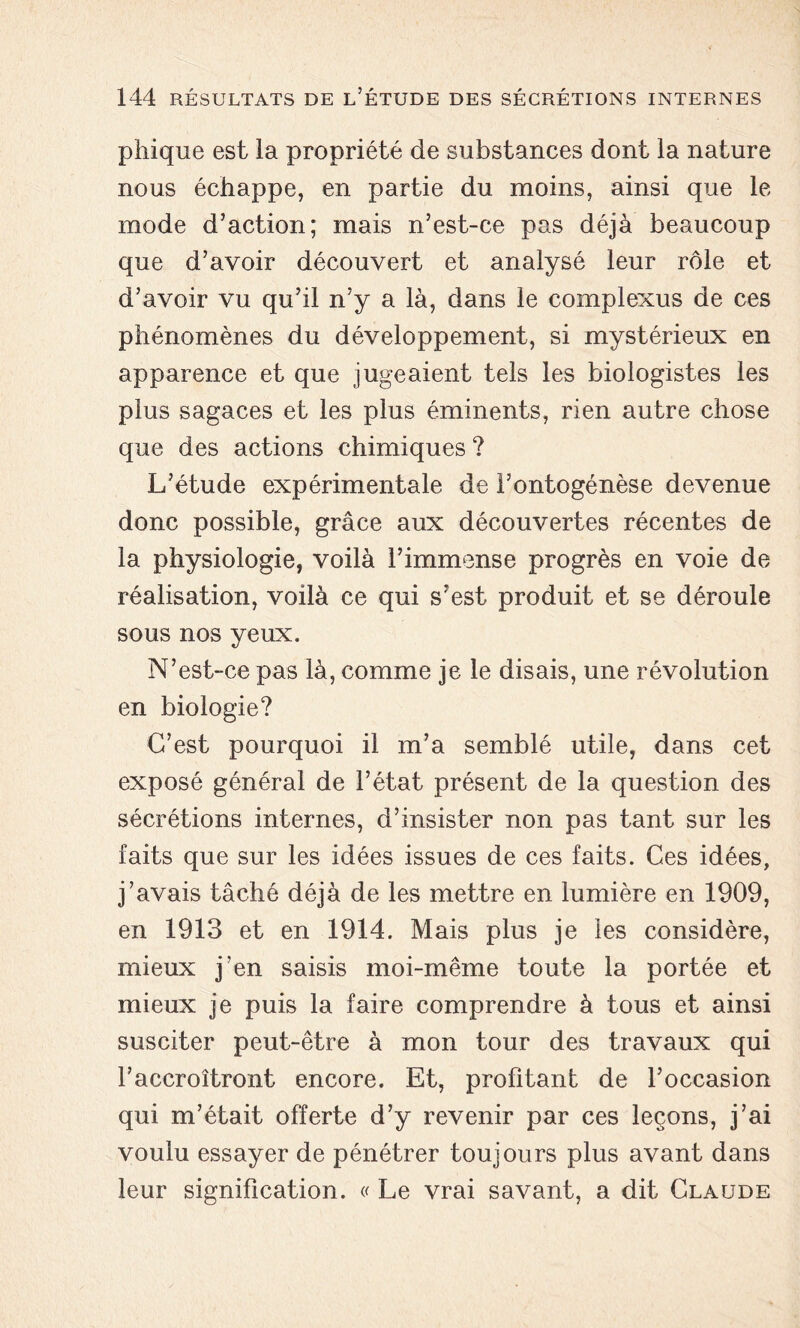 phique est la propriété de substances dont la nature nous échappe, en partie du moins, ainsi que le mode d’action; mais n’est-ce pas déjà beaucoup que d’avoir découvert et analysé leur rôle et d’avoir vu qu’il n’y a là, dans le complexus de ces phénomènes du développement, si mystérieux en apparence et que jugeaient tels les biologistes les plus sagaces et les plus éminents, rien autre chose que des actions chimiques ? L’étude expérimentale de l’ontogénèse devenue donc possible, grâce aux découvertes récentes de la physiologie, voilà l’immense progrès en voie de réalisation, voilà ce qui s’est produit et se déroule sous nos yeux. N’est-ce pas là, comme je le disais, une révolution en biologie? C’est pourquoi il m’a semblé utile, dans cet exposé général de l’état présent de la question des sécrétions internes, d’insister non pas tant sur les faits que sur les idées issues de ces faits. Ces idées, j’avais tâché déjà de les mettre en lumière en 1909, en 1913 et en 1914. Mais plus je les considère, mieux j’en saisis moi-même toute la portée et mieux je puis la faire comprendre à tous et ainsi susciter peut-être à mon tour des travaux qui l’accroîtront encore. Et, profitant de l’occasion qui m’était offerte d’y revenir par ces leçons, j’ai voulu essayer de pénétrer toujours plus avant dans leur signification. « Le vrai savant, a dit Claude