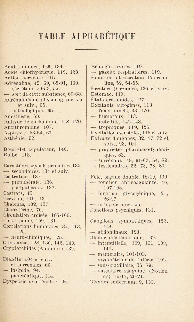 TABLE ALPHABETIQUE Acides aminés, 126, 134. Acide chlorhydrique, 119, 123. Action nerveuse, 115. Adrénaline, 49, 69, 89-91, 100. — sécrétion, 50-53, 55. — sort de cette substance, 60-63. Adrénalinémie physiologique, 55 et suiv., 65. — pathologique, 65. Anesthésie, 68. Anhydride carbonique, 118, 120. Antithrombine, 107. Asphyxie, 53-54, 67. Asthénie, 92. Bourrelet copulateur, 140. Bulbe, 118. Caractères sexuels primaires, 135. — secondaires, 134 et suiv. Castration, 132. — prépubérale, 136. — postpubérale, 137. Castrats, 45. Cerveau, 110, 131. Chalones, 132, 137. Cholestérine, 70. Circulation croisée, 105-106. Corps jaune, 109, 131. Corrélations humorales, 35, 113, 125. — neuro-chimiques, 125. Croissance, 128, 130, 142, 143. Cryptorchides (Animaux), 139. Diabète, 104 et suiv. — et surrénales, 66. — insipide, 94. — pancréatique, 114. Échanges azotés, 119. — gazeux respiratoires, 119. Émotions et sécrétion d’adréna- line, 52, 54-55. Érectiles (Organes), 136 et suiv. Estomac, 119. États crétinoïdes, 127. Excitants autogènes, 113. — fonctionnels, 33, 120. — humoraux, 113. — nutritifs, 142-143. — trophiques, 119, 126. Excitations sensibles, 115 et suiv. Extraits d’organes, 32, 47, 72 et suiv., 93, 101. — propriétés pharmacodynami- ques, 83. — surrénaux, 49, 61-62, 64, 89. — testiculaires, 32, 73, 78, 80. Foie, organe double, 18-19, 109. — fonction anticoagulante, 46, 107-108. — fonction glycogénique, 21, 26-27. — uréopoïétique, 25. Fonctions psychiques, 131. Ganglions sympathiques, 122, 124. — abdominaux, 123. Glande diastématique, 139. — interstitielle, 109, 131, 139, 140. —- mammaire, 101-103. — myométriale de l’utérus, 102. — sous-maxillaire, 36, 79. —■ vasculaire sanguine (Notion de), 16-17, 20-21.