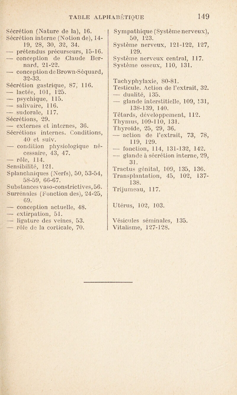 Sécrétion (Nature de la), 16. Sécrétion interne (Notion de), 14- 19, 28, 30, 32, 34. — prétendus précurseurs, 15-16. — conception de Claude Ber- nard, 21-22. — conception de Brown-Séquard, 32-33. Sécrétion gastrique, 87, 116. — lactée, 101, 125. — psychique, 115. — salivaire, 116. — sudorale, 117. Sécrétions, 29. — externes et internes, 36. Sécrétions internes. Conditions, 40 et suiv. — condition physiologique né- cessaire, 43, 47. — rôle, 114. Sensibilité, 121. Splanchniques (Nerfs), 50, 53-54, 58-59, 66-67. Substances vaso-constrictives, 56. Surrénales (Fonction des), 24-25, 69. — conception actuelle, 48. — extirpation, 51. — ligature des veines, 53. — rôle de la corticale, 70. Sympathique ( Système nerveux), 50, 123. Système nerveux, 121-122, 127, 129. Système nerveux central, 117. Système osseux, 110, 131. Tachyphylaxie, 80-81. Testicule. Action de l’extrait, 32. — dualité, 135. — glande interstitielle, 109, 131, 138-139, 140. Têtards, développement, 112. Thymus, 109-110, 131. Thyroïde, 25, 29, 36. — action de l’extrait, 73, 78, 119, 129. — fonction, 114, 131-132, 142. — glande à sécrétion interne, 29, 31. Tractus génital, 109, 135, 136. Transplantation, 45, 102, 137- 138. Trijumeau, 117. Utérus, 102, 103. Vésicules séminales, 135. Vitalisme, 127-128.