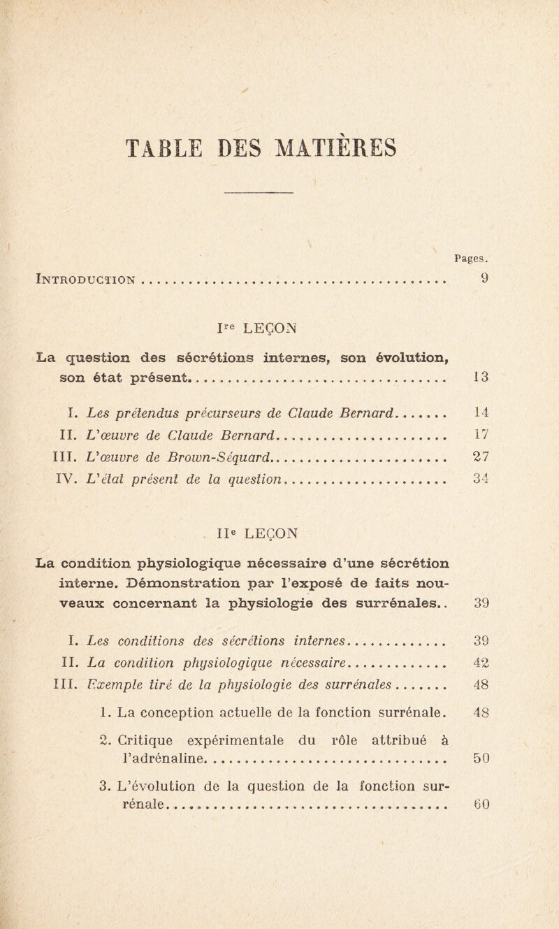 TABLE DES MATIÈRES Pages. Introduction 9 Ire LEÇON La question des sécrétions internes, son évolution, son état présent 13 I. Les prétendus précurseurs de Claude Bernard 14 IL L'œuvre de Claude Bernard 17 III. V œuvre de Brown-Séquard 27 IV. L'étal présent de la question 34 IIe LEÇON La condition physiologique nécessaire d’une sécrétion interne. Démonstration par l’exposé de îaits nou- veaux concernant la physiologie des surrénales.. 39 I. Les conditions des sécrétions internes 39 IL La condition physiologique nécessaire 42 III. Exemple tiré de la physiologie des surrénales 48 1. La conception actuelle de la fonction surrénale. 48 2. Critique expérimentale du rôle attribué à l’adrénaline 50 3. L’évolution de la question de la fonction sur- rénale 60