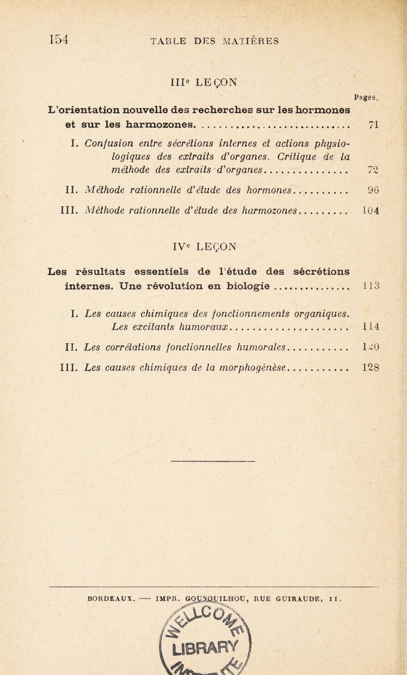 Ille LEÇON Pages. L’orientation nouvelle des recherches sur les hormones et sur les harmozones 71 I. Confusion entre sécrétions internes et actions physio- logiques des extraits d'organes. Critique de la méthode des extraits d'organes 72 II. Méthode rationnelle d'étude des hormones 96 III. Méthode rationnelle d'étude des harmozones 104 IVe LEÇON Les résultats essentiels de létude des sécrétions internes. Une révolution en biologie 113 I. Les causes chimiques des fonctionnements organiques. Les excitants humoraux 114 IL Les corrélations fonctionnelles humorales 1^0 III. Les causes chimiques de la morphogénèse 128 BORDEAUX. IMPR. GOia&yiLHOU, RUE GUIRAUDE, II, * UBRARY