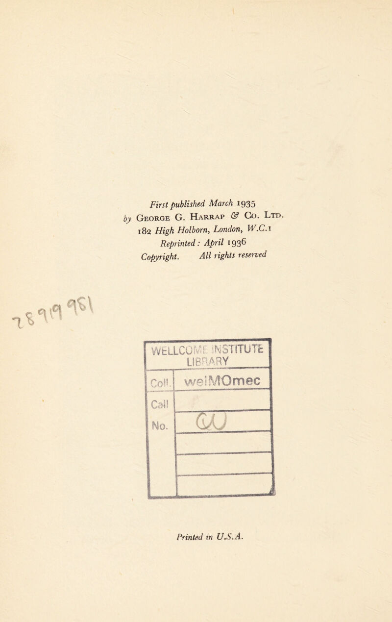 First published March 1935 George G. Harrap & Co. Ltd. 182 High Holborn, London, W.C. 1 Reprinted: April 193^' Copyright, All rights reserved WtlLCGfv.r INSTITUTE LIBRARY CoH.! welMOmec Cali No. t * 11 A i 1 Printed in U.S.A.