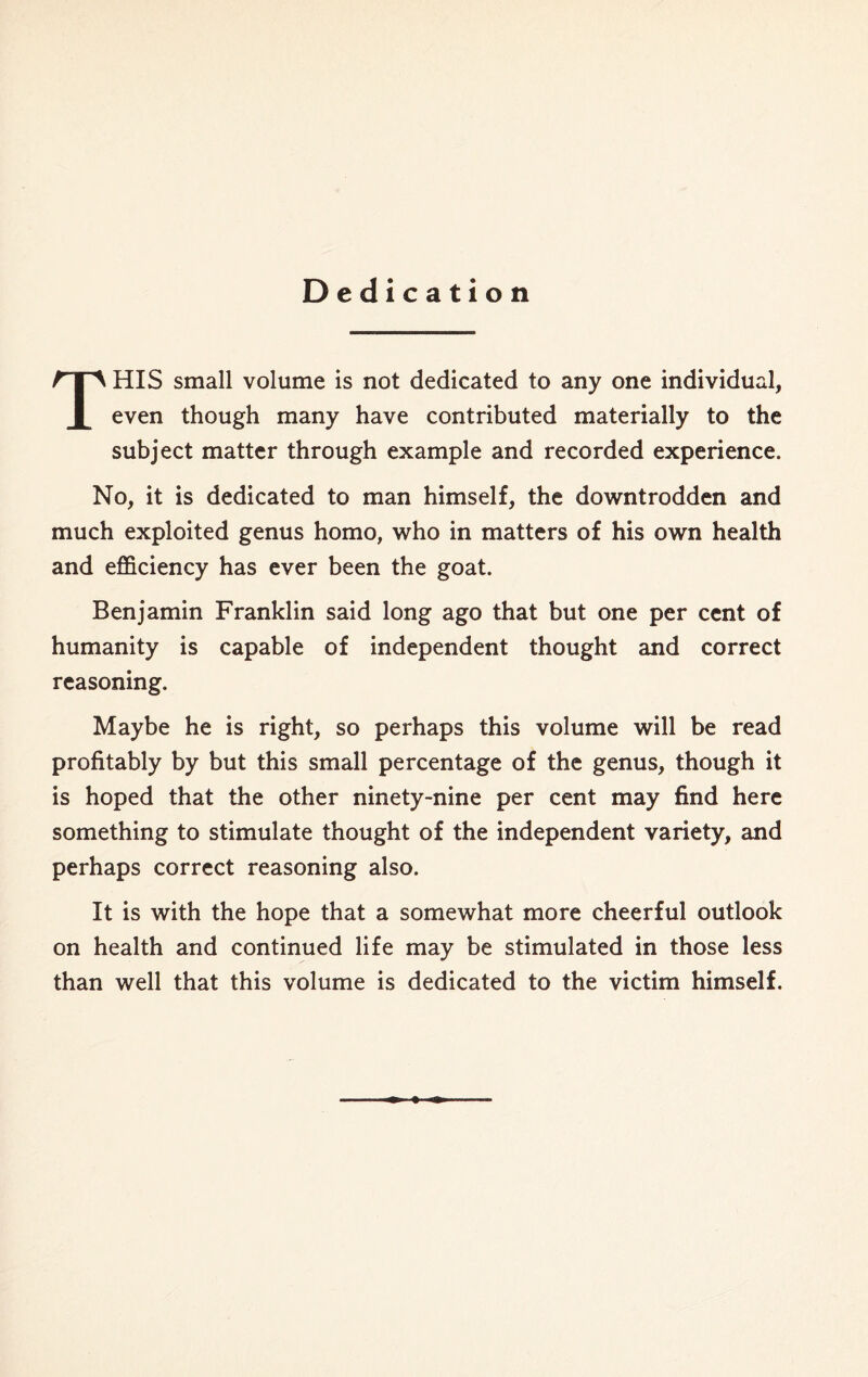 Dedication THIS small volume is not dedicated to any one individual, even though many have contributed materially to the subject matter through example and recorded experience. No, it is dedicated to man himself, the downtrodden and much exploited genus homo, who in matters of his own health and efficiency has ever been the goat. Benjamin Franklin said long ago that but one per cent of humanity is capable of independent thought and correct reasoning. Maybe he is right, so perhaps this volume will be read profitably by but this small percentage of the genus, though it is hoped that the other ninety-nine per cent may find here something to stimulate thought of the independent variety, and perhaps correct reasoning also. It is with the hope that a somewhat more cheerful outlook on health and continued life may be stimulated in those less than well that this volume is dedicated to the victim himself.