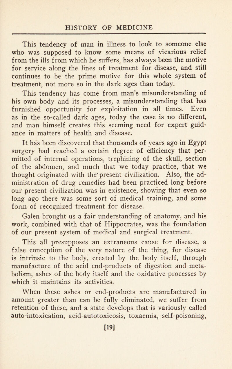 This tendency of man in illness to look to someone else who was supposed to know some means of vicarious relief from the ills from which he suffers, has always been the motive for service along the lines of treatment for disease, and still continues to be the prime motive for this whole system of treatment, not more so in the dark ages than today. This tendency has come from man’s misunderstanding of his own body and its processes, a misunderstanding that has furnished opportunity for exploitation in all times. Even as in the so-called dark ages, today the case is no different, and man himself creates this seeming need for expert guid- ance in matters of health and disease. It has been discovered that thousands of years ago in Egypt surgery had reached a certain degree of efficiency that per- mitted of internal operations, trephining of the skull, section of the abdomen, and much that we today practice, that we thought originated with the'present civilization. Also, the ad- ministration of drug remedies had been practiced long before our present civilization was in existence, showing that even so long ago there was some sort of medical training, and some form of recognized treatment for disease. Galen brought us a fair understanding of anatomy, and his work, combined with that of Hippocrates, was the foundation of our present system of medical and surgical treatment. This all presupposes an extraneous cause for disease, a false conception of the very nature of the thing, for disease is intrinsic to the body, created by the body itself, through manufacture of the acid end-products of digestion and meta- bolism, ashes of the body itself and the oxidative processes by which it maintains its activities. When these ashes or end-products are manufactured in amount greater than can be fully eliminated, we suffer from retention of these, and a state develops that is variously called auto-intoxication, acid-autotoxicosis, toxaemia, self-poisoning, [19]