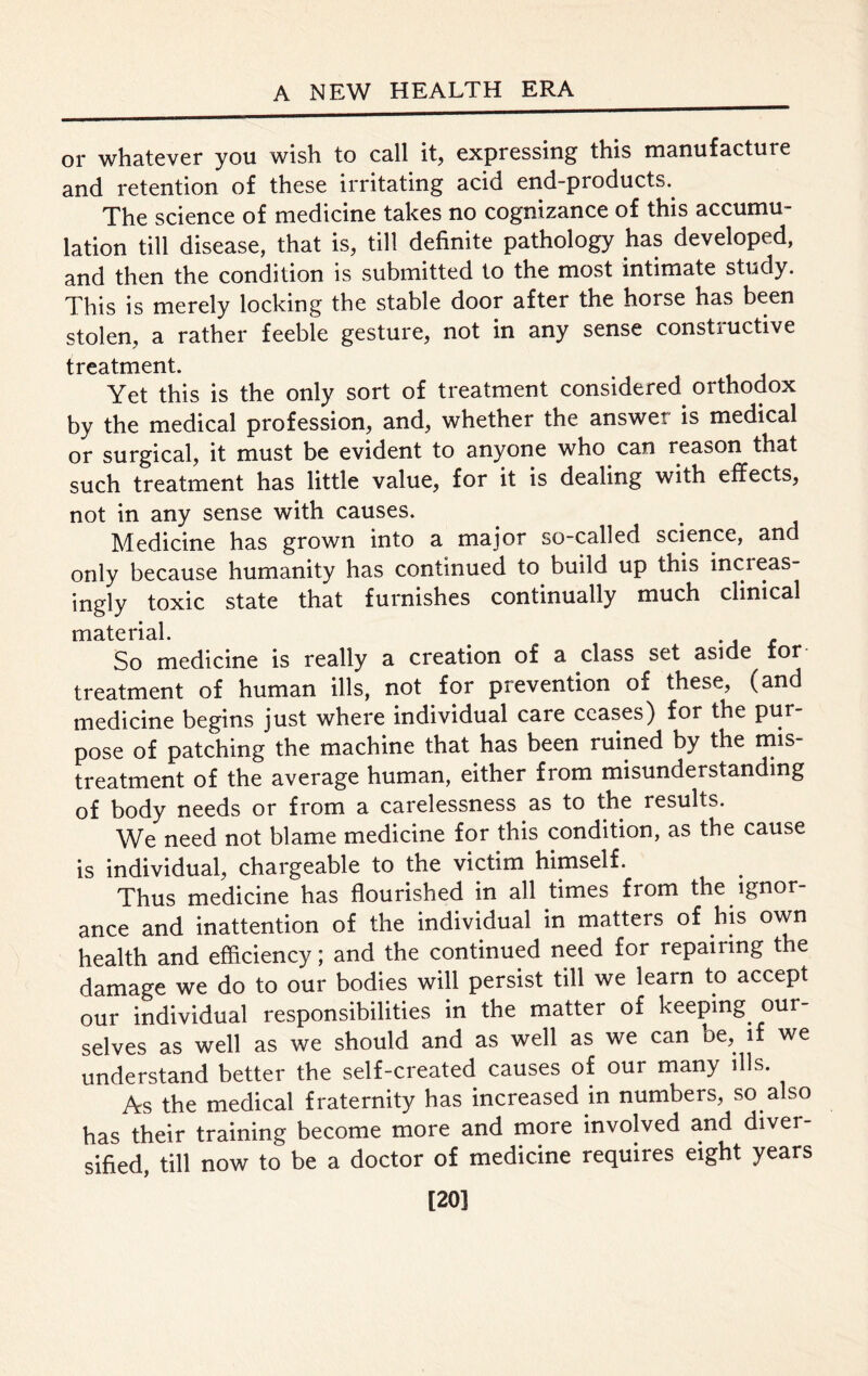 or whatever you wish to call it, expressing this manufacture and retention of these irritating acid end-products. The science of medicine takes no cognizance of this accumu- lation till disease, that is, till definite pathology has developed, and then the condition is submitted to the most intimate study. This is merely locking the stable door after the horse has been stolen, a rather feeble gesture, not in any sense constiuctive treatment. Yet this is the only sort of treatment considered orthodox by the medical profession, and, whether the answer is medical or surgical, it must be evident to anyone who can reason that such treatment has little value, for it is dealing with effects, not in any sense with causes. Medicine has grown into a major so-called science, and only because humanity has continued to build up this increas- ingly toxic state that furnishes continually much clinical msttc rial So medicine is really a creation of a class set aside for treatment of human ills, not for prevention of these, (and medicine begins just where individual care ceases) for the pur pose of patching the machine that has been ruined by the mis- treatment of the average human, either from misunderstanding of body needs or from a carelessness as to the results. We need not blame medicine for this condition, as the cause is individual, chargeable to the victim himself. Thus medicine has flourished in all times from the ignor- ance and inattention of the individual in matters of his own health and efficiency; and the continued need for repairing the damage we do to our bodies will persist till we learn to accept our individual responsibilities in the matter of keeping our- selves as well as we should and as well as we can oe, if we understand better the self-created causes of our many ills. As the medical fraternity has increased in numbers, so also has their training become more and more involved and diver- sified, till now to be a doctor of medicine requires eight years [20]