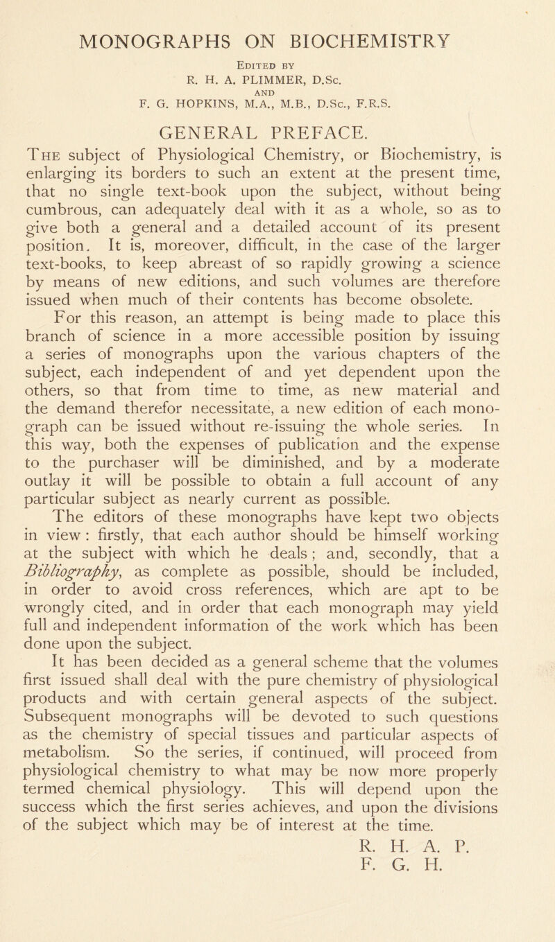 Edited by R. H. A. PLIMMER, D.Sc, AND F. G. HOPKINS, M.A., M.B., D.Sc., F.R.S. GENERAL PREFACE. The subject of Physiological Chemistry, or Biochemistry, is enlarging its borders to such an extent at the present time, that no single text-book upon the subject, without being cumbrous, can adequately deal with it as a whole, so as to give both a general and a detailed account of its present position. It is, moreover, difficult, in the case of the larger text-books, to keep abreast of so rapidly growing a science by means of new editions, and such volumes are therefore issued when much of their contents has become obsolete. For this reason, an attempt is being made to place this branch of science in a more accessible position by issuing a series of monographs upon the various chapters of the subject, each independent of and yet dependent upon the others, so that from time to time, as new material and the demand therefor necessitate, a new edition of each mono- graph can be issued without re-issuing the whole series. In this way, both the expenses of publication and the expense to the purchaser will be diminished, and by a moderate outlay it will be possible to obtain a full account of any particular subject as nearly current as possible. The editors of these monographs have kept two objects in view : firstly, that each author should be himself working at the subject with which he deals; and, secondly, that a Bibliography, as complete as possible, should be included, in order to avoid cross references, which are apt to be wrongly cited, and in order that each monograph may yield full and independent information of the work which has been done upon the subject. It has been decided as a general scheme that the volumes first issued shall deal with the pure chemistry of physiological products and with certain general aspects of the subject. Subsequent monographs will be devoted to such questions as the chemistry of special tissues and particular aspects of metabolism. So the series, if continued, will proceed from physiological chemistry to what may be now more properly termed chemical physiology. This will depend upon the success which the first series achieves, and upon the divisions of the subject which may be of interest at the time. R. H. A. P. F. G. IT