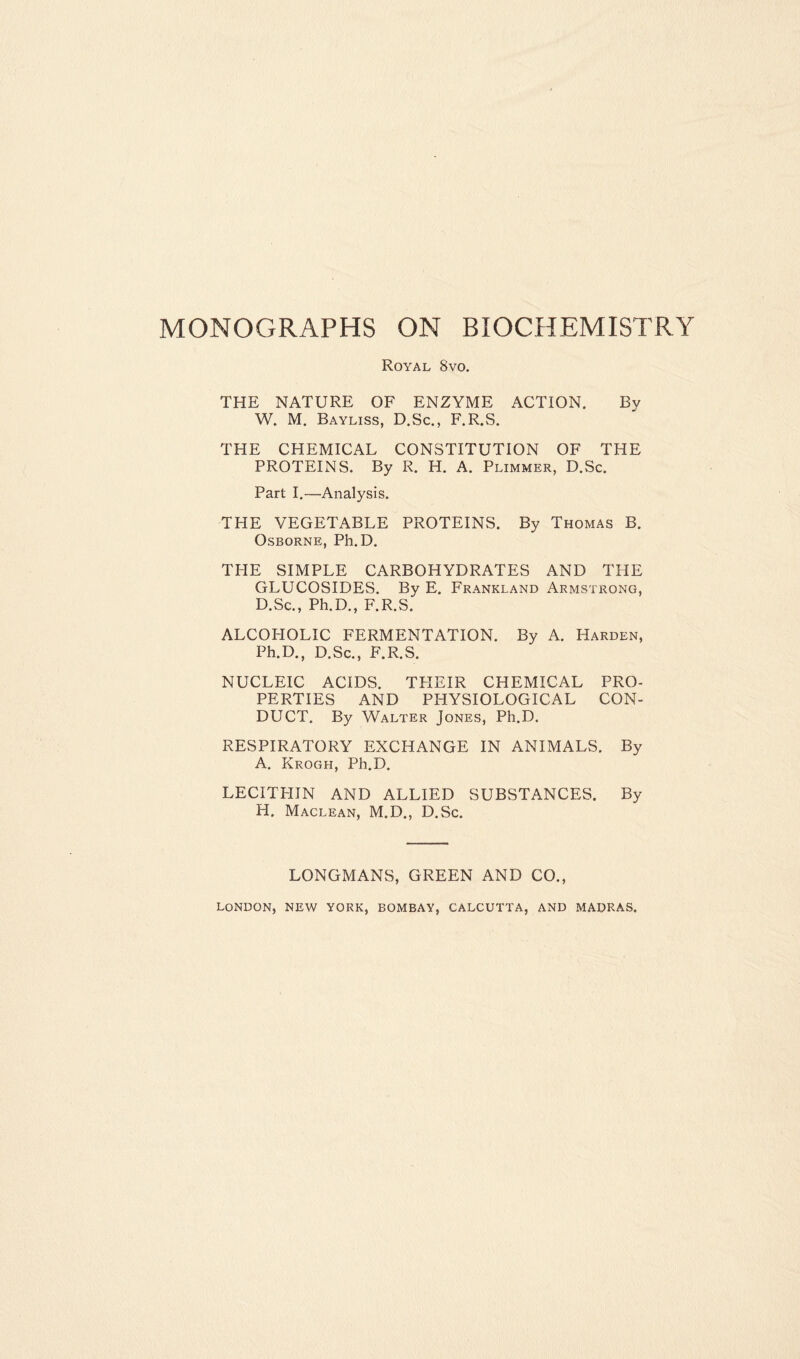 Royal 8vo. THE NATURE OF ENZYME ACTION. Bv W. M. Bayliss, D.Sc., F.R.S. THE CHEMICAL CONSTITUTION OF THE PROTEINS. By R. H. A. Plimmer, D.Sc. Part I.—Analysis. THE VEGETABLE PROTEINS. By Thomas B. Osborne, Ph.D. THE SIMPLE CARBOHYDRATES AND THE GLUCOSIDES. By E. Frankland Armstrong, D.Sc., Ph.D., F.R.S. ALCOHOLIC FERMENTATION. By A. Harden, Ph.D., D.Sc., F.R.S. NUCLEIC ACIDS. THEIR CHEMICAL PRO- PERTIES AND PHYSIOLOGICAL CON- DUCT. By Walter Jones, Ph.D. RESPIRATORY EXCHANGE IN ANIMALS. By A. Krogh, Ph.D. LECITHIN AND ALLIED SUBSTANCES. By H. Maclean, M.D., D.Sc. LONGMANS, GREEN AND CO., LONDON, NEW YORK, BOMBAY, CALCUTTA, AND MADRAS.