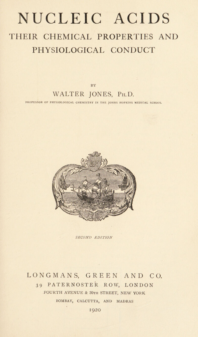 N U C L EIC ACIDS THEIR CHEMICAL PROPERTIES AND PHYSIOLOGICAL CONDUCT BY WALTER JONES, Ph.D. PROFESSOR OF PHYSIOLOGICAL CHEMISTRY IN THE JOHNS HOPKINS MEDICAL SCHOOL SECOND EDITION LONGMANS, GREEN AND CO. 39 PATERNOSTER ROW, LONDON FOURTH AVENUE & 30th STREET, NEW YORK BOMBAY, CALCUTTA, AND MADRAS 1920