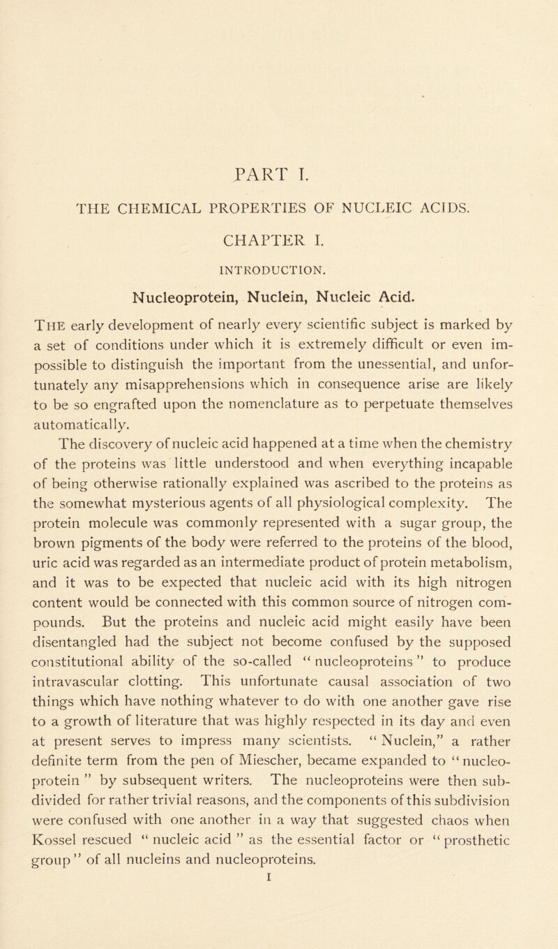 THE CHEMICAL PROPERTIES OF NUCLEIC ACIDS. CHAPTER I. INTRODUCTION. Nucleoprotein, Nuclein, Nucleic Acid. The early development of nearly every scientific subject is marked by a set of conditions under which it is extremely difficult or even im- possible to distinguish the important from the unessential, and unfor- tunately any misapprehensions which in consequence arise are likely to be so engrafted upon the nomenclature as to perpetuate themselves automatically. The discovery of nucleic acid happened at a time when the chemistry of the proteins was little understood and when everything incapable of being otherwise rationally explained was ascribed to the proteins as the somewhat mysterious agents of all physiological complexity. The protein molecule was commonly represented with a sugar group, the brown pigments of the body were referred to the proteins of the blood, uric acid was regarded as an intermediate product of protein metabolism, and it was to be expected that nucleic acid with its high nitrogen content would be connected with this common source of nitrogen com- pounds. But the proteins and nucleic acid might easily have been disentangled had the subject not become confused by the supposed constitutional ability of the so-called “ nucleoproteins ” to produce intravascular clotting. This unfortunate causal association of two things which have nothing whatever to do with one another gave rise to a growth of literature that was highly respected in its day and even at present serves to impress many scientists. “ Nuclein,” a rather definite term from the pen of Miescher, became expanded to “nucleo- protein ” by subsequent writers. The nucleoproteins were then sub- divided for rather trivial reasons, and the components of this subdivision were confused with one another in a way that suggested chaos when Kossel rescued “ nucleic acid ” as the essential factor or “ prosthetic group” of all nucleins and nucleoproteins. I