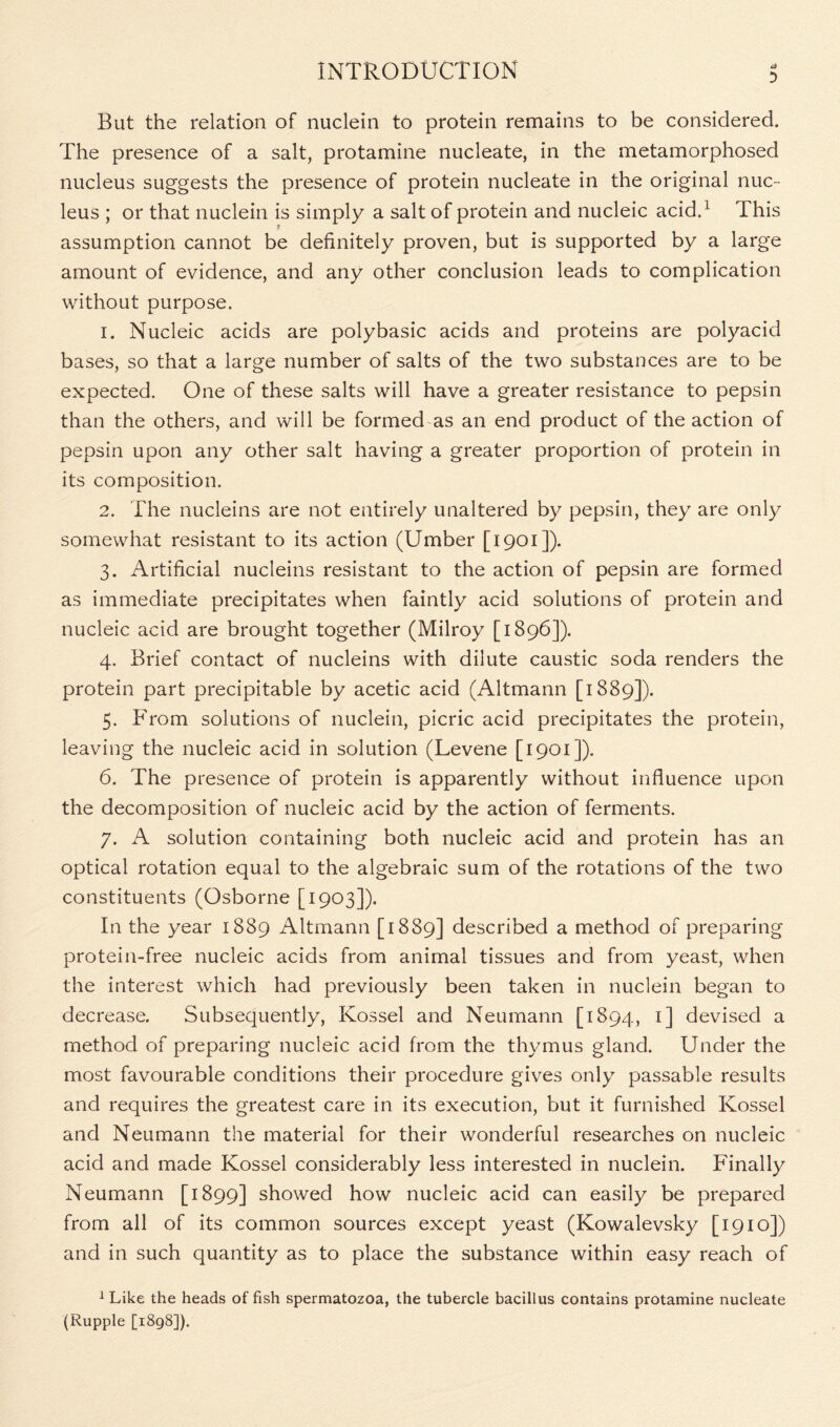 D But the relation of nuclein to protein remains to be considered. The presence of a salt, protamine nucleate, in the metamorphosed nucleus suggests the presence of protein nucleate in the original nuc- leus ; or that nuclein is simply a salt of protein and nucleic acid.1 This p assumption cannot be definitely proven, but is supported by a large amount of evidence, and any other conclusion leads to complication without purpose. 1. Nucleic acids are polybasic acids and proteins are polyacid bases, so that a large number of salts of the two substances are to be expected. One of these salts will have a greater resistance to pepsin than the others, and will be formed as an end product of the action of pepsin upon any other salt having a greater proportion of protein in its composition. 2. The nucleins are not entirely unaltered by pepsin, they are only somewhat resistant to its action (Umber [1901]). 3. Artificial nucleins resistant to the action of pepsin are formed as immediate precipitates when faintly acid solutions of protein and nucleic acid are brought together (Milroy [1896]). 4. Brief contact of nucleins with dilute caustic soda renders the protein part precipitable by acetic acid (Altmann [1889]). 5. From solutions of nuclein, picric acid precipitates the protein, leaving the nucleic acid in solution (Levene [1901]). 6. The presence of protein is apparently without influence upon the decomposition of nucleic acid by the action of ferments. 7. A solution containing both nucleic acid and protein has an optical rotation equal to the algebraic sum of the rotations of the two constituents (Osborne [1903]). In the year 1889 Altmann [1889] described a method of preparing protein-free nucleic acids from animal tissues and from yeast, when the interest which had previously been taken in nuclein began to decrease. Subsequently, Kossel and Neumann [1894, 1] devised a method of preparing nucleic acid from the thymus gland. Under the most favourable conditions their procedure gives only passable results and requires the greatest care in its execution, but it furnished Kossel and Neumann the material for their wonderful researches on nucleic acid and made Kossel considerably less interested in nuclein. Finally Neumann [1899] showed how nucleic acid can easily be prepared from all of its common sources except yeast (Kowalevsky [1910]) and in such quantity as to place the substance within easy reach of 1 Like the heads offish spermatozoa, the tubercle bacillus contains protamine nucleate (Rupple [1898]).
