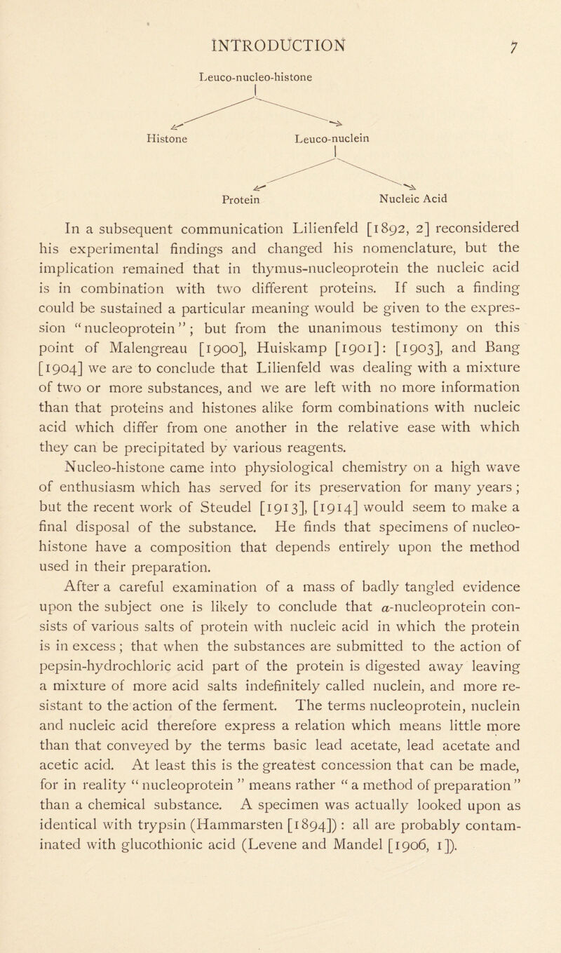 Leuco-nucleo-histone Protein Nucleic Acid In a subsequent communication Lilienfeld [1892, 2] reconsidered his experimental findings and changed his nomenclature, but the implication remained that in thymus-nucleoprotein the nucleic acid is in combination with two different proteins. If such a finding could be sustained a particular meaning would be given to the expres- sion “ nucleoprotein ”; but from the unanimous testimony on this point of Malengreau [1900], Huiskamp [1901]: [1903], and Bang [1904] we are to conclude that Lilienfeld was dealing with a mixture of two or more substances, and we are left with no more information than that proteins and histones alike form combinations with nucleic acid which differ from one another in the relative ease with which they can be precipitated by various reagents. Nucleo-histone came into physiological chemistry on a high wave of enthusiasm which has served for its preservation for many years ; but the recent work of Steudel [1913], [1914] would seem to make a final disposal of the substance. He finds that specimens of nucleo- histone have a composition that depends entirely upon the method used in their preparation. After a careful examination of a mass of badly tangled evidence upon the subject one is likely to conclude that a-nucleoprotein con- sists of various salts of protein with nucleic acid in which the protein is in excess ; that when the substances are submitted to the action of pepsin-hydrochloric acid part of the protein is digested away leaving a mixture of more acid salts indefinitely called nuclein, and more re- sistant to the action of the ferment. The terms nucleoprotein, nuclein and nucleic acid therefore express a relation which means little more than that conveyed by the terms basic lead acetate, lead acetate and acetic acid. At least this is the greatest concession that can be made, for in reality “ nucleoprotein ” means rather “ a method of preparation ” than a chemical substance. A specimen was actually looked upon as identical with trypsin (Hammarsten [1894]) : all are probably contam- inated with glucothionic acid (Levene and Mandel [1906, 1]).