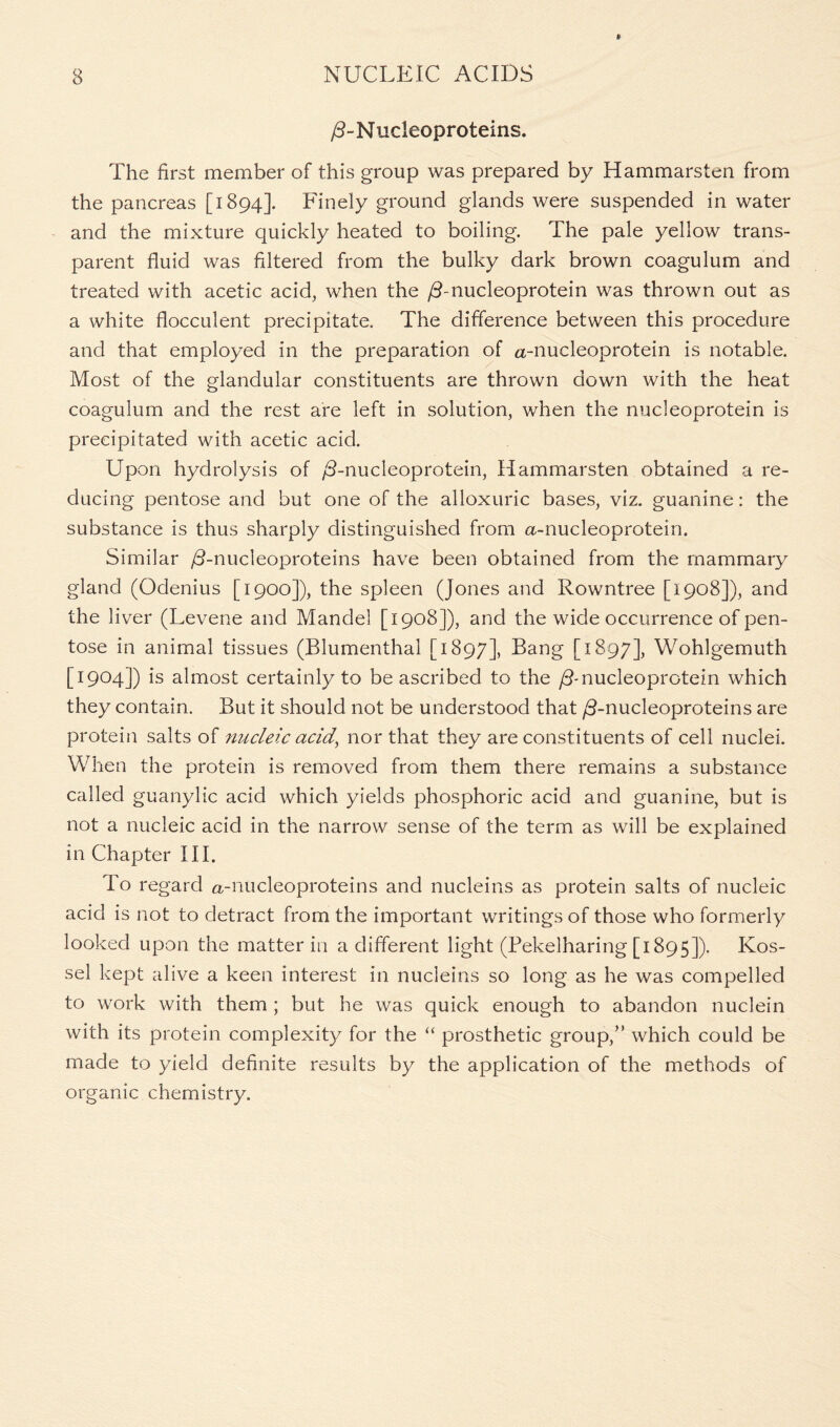 /3-N ucieoproteins. The first member of this group was prepared by Hammarsten from the pancreas [1894]. Finely ground glands were suspended in water and the mixture quickly heated to boiling. The pale yellow trans- parent fluid was filtered from the bulky dark brown coagulum and treated with acetic acid, when the /Tnucleoprotein was thrown out as a white flocculent precipitate. The difference between this procedure and that employed in the preparation of a-nucleoprotein is notable. Most of the glandular constituents are thrown down with the heat coagulum and the rest are left in solution, when the nucleoprotein is precipitated with acetic acid. Upon hydrolysis of /3-nucleoprotein, Hammarsten obtained a re- ducing pentose and but one of the alloxuric bases, viz. guanine: the substance is thus sharply distinguished from <%-nucleoprotein. Similar /3-nucleoproteins have been obtained from the mammary gland (Odenius [1900]), the spleen (Jones and Rowntree [1908]), and the liver (Levene and Mandel [1908]), and the wide occurrence of pen- tose in animal tissues (Rlumenthal [1897], Bang [1897], Wohlgemuth [1904]) is almost certainly to be ascribed to the /3-nucleoprotein which they contain. But it should not be understood that /3-nucleoproteins are protein salts of nucleic acid, nor that they are constituents of cell nuclei. When the protein is removed from them there remains a substance called guanylic acid which yields phosphoric acid and guanine, but is not a nucleic acid in the narrow sense of the term as will be explained in Chapter III. To regard a-nucleoproteins and nucleins as protein salts of nucleic acid is not to detract from the important writings of those who formerly looked upon the matter in a different light (Pekelharing [1895]). Kos- sel kept alive a keen interest in nucleins so long as he was compelled to work with them ; but he was quick enough to abandon nuclein with its protein complexity for the “ prosthetic group/’ which could be made to yield definite results by the application of the methods of organic chemistry.