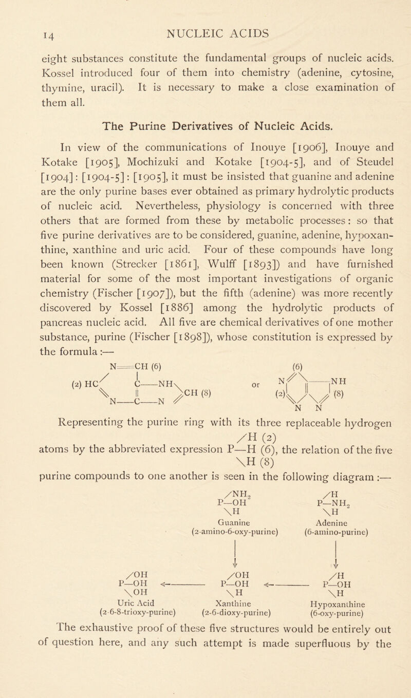 eight substances constitute the fundamental groups of nucleic acids. Kossel introduced four of them into chemistry (adenine, cytosine, thymine, uracil). It is necessary to make a close examination of them all. The Purine Derivatives of Nucleic Acids. In view of the communications of Inouye [1906], Inouye and Kotake [1905], Mochizuki and Kotake [1904-5], and of Steudel [1904]: [1904-5]: [1905], it must be insisted that guanine and adenine are the only purine bases ever obtained as primary hydrolytic products of nucleic acid. Nevertheless, physiology is concerned with three others that are formed from these by metabolic processes: so that five purine derivatives are to be considered, guanine, adenine, hypoxan- thine, xanthine and uric acid. Four of these compounds have long been known (Strecker [1861], Wulff [1893]) and have furnished material for some of the most important investigations of organic chemistry (Fischer [1907]), but the fifth (adenine) was more recently discovered by Kossel [1886] among the hydrolytic products of pancreas nucleic acid. All five are chemical derivatives of one mother substance, purine (Fischer [1898]), whose constitution is expressed by the formula:— N=CH (6) (2) HC^ \ C NH\ 11 uCH (8) C N A or (N N N Representing the purine ring with its three replaceable hydrogen /H (2) atoms by the abbreviated expression P—H (6), the relation of the five \H (8) purine compounds to one another is seen in the following diagram :— /NH„ P—01L \H Guanine (2-amino-6-oxy-purine) AH p-nh2 \H Adenine (6-amino-purine) v v /OH /OH /H P—OH < P—OH < P—OH \OH \ H \H Uric Acid Xanthine Hypoxanlhine (2-6-8-trioxy-purine) (2-6-dioxy-purine) (6-oxy-purine) The exhaustive proof of these five structures would be entirely out of question here, and any such attempt is made superfluous by the