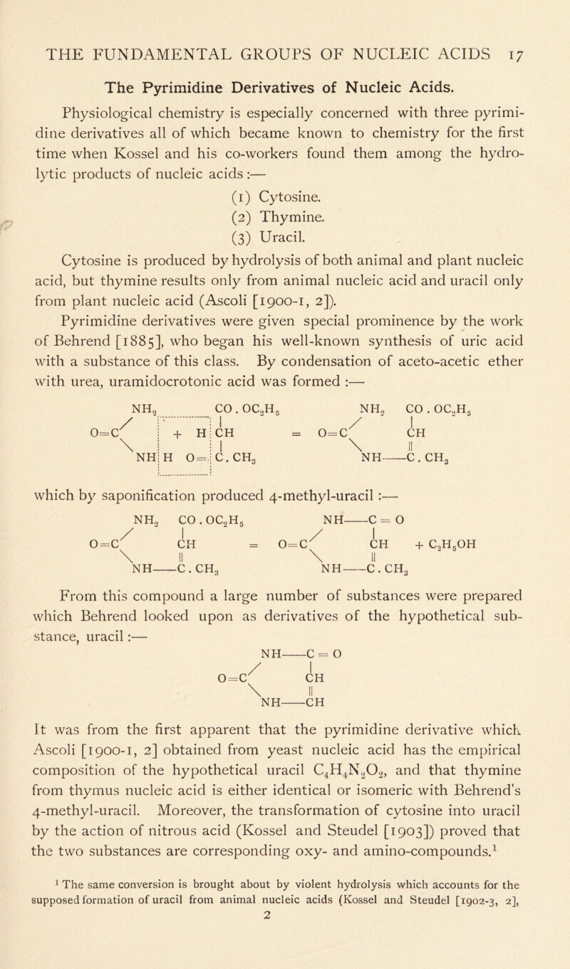 The Pyrimidine Derivatives of Nucleic Acids. Physiological chemistry is especially concerned with three pyrimi- dine derivatives all of which became known to chemistry for the first time when Kossel and his co-workers found them among the hydro- lytic products of nucleic acids :— (1) Cytosine. (2) Thymine. (3) Uracil. Cytosine is produced by hydrolysis of both animal and plant nucleic acid, but thymine results only from animal nucleic acid and uracil only from plant nucleic acid (Ascoli [1900-1, 2]). Pyrimidine derivatives were given special prominence by the work of Behrend [1885], wbo began his well-known synthesis of uric acid with a substance of this class. By condensation of aceto-acetic ether with urea, uramidocrotonic acid was formed :— 0=C NH, CO . OCoH5 / \ + H H 0=, NFL \ NIL co. oc,h5 I CFI II c. ch3 which by saponification produced 4-methyl-uracil :— NH2 CO . OC2H5 1 NH O II O- 1 1 \ 0 II 0 1 CH O II O \ CH + C,HgOH II \ II \ NH - C . CH., NH c. ch3 From this compound a large number of substances were prepared which Behrend looked upon as derivatives of the hypothetical sub- stance, uracil:— NH- O 0=C' NH- CH II -CH It was from the first apparent that the pyrimidine derivative which Ascoli [1900-1, 2] obtained from yeast nucleic acid has the empirical composition of the hypothetical uracil C4H4N202, and that thymine from thymus nucleic acid is either identical or isomeric with Behrend’s 4-methyl-uracil. Moreover, the transformation of cytosine into uracil by the action of nitrous acid (Kossel and Steudel [1903]) proved that the two substances are corresponding oxy- and amino-compounds.1 1 The same conversion is brought about by violent hydrolysis which accounts for the supposed formation of uracil from animal nucleic acids (Kossel and Steudel [1902-3, 2],