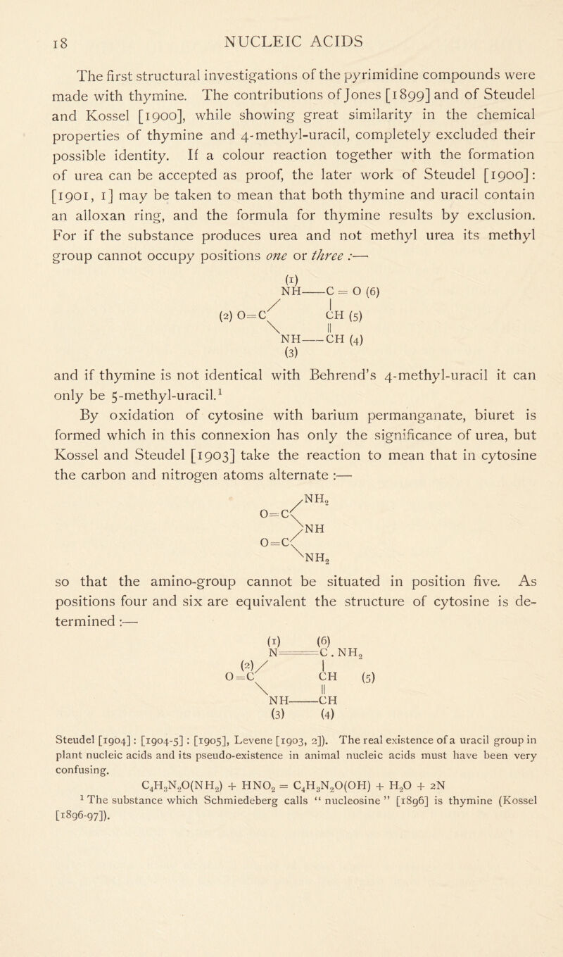 The first structural investigations of the pyrimidine compounds were made with thymine. The contributions of Jones [1899] and of Steudel and Kossel [1900], while showing great similarity in the chemical properties of thymine and 4-methyl-uracil, completely excluded their possible identity. If a colour reaction together with the formation of urea can be accepted as proof, the later work of Steudel [1900]: [1901, 1] may be taken to mean that both thymine and uracil contain an alloxan ring, and the formula for thymine results by exclusion. For if the substance produces urea and not methyl urea its methyl group cannot occupy positions one or three :—• b) NH C = O (6) / I (2) o=c^ (5) NH CH (4) (3) and if thymine is not identical with Behrend’s 4-methyl-uracil it can only be 5-methyl-uracil.1 By oxidation of cytosine with barium permanganate, biuret is formed which in this connexion has only the significance of urea, but Kossel and Steudel [1903] take the reaction to mean that in cytosine the carbon and nitrogen atoms alternate :— 0=C o=c nh2 NH NH2 so that the amino-group cannot be situated in position five. As positions four and six are equivalent the structure of cytosine is de- termined :— b) (2)/ 0=C (6) C . NH, I CH (5) NH CH (3) (4) Steudel [1904]: [1904-5] : [1905], Levene [1903, 2]). The real existence of a uracil group in plant nucleic acids and its pseudo-existence in animal nucleic acids must have been very confusing. C4H3N20(NH2) + HN02 = C4H3N20(0H) 4- H20 + 2N 1 The substance which Schmiedeberg calls “ nucleosine ” [1896] is thymine (Kossel [1896-97]).