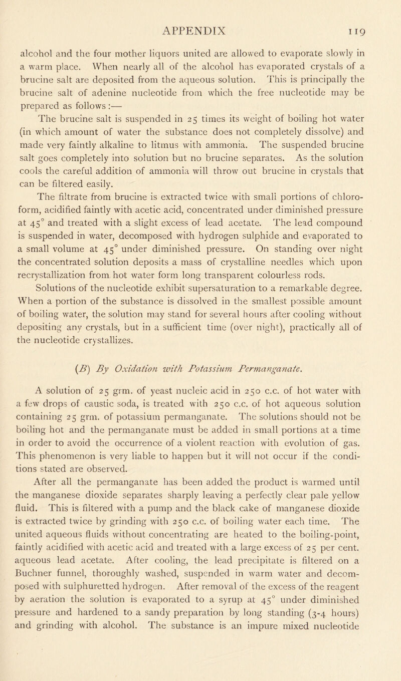 alcohol and the four mother liquors united are allowed to evaporate slowly in a warm place. When nearly all of the alcohol has evaporated crystals of a brucine salt are deposited from the aqueous solution. This is principally the brucine salt of adenine nucleotide from which the free nucleotide may be prepared as follows :— The brucine salt is suspended in 25 times its weight of boiling hot water (in which amount of water the substance does not completely dissolve) and made very faintly alkaline to litmus with ammonia. The suspended brucine salt goes completely into solution but no brucine separates. As the solution cools the careful addition of ammonia will throw out brucine in crystals that can be filtered easily. The filtrate from brucine is extracted twice with small portions of chloro- form, acidified faintly with acetic acid, concentrated under diminished pressure at 450 and treated with a slight excess of lead acetate. The lead compound is suspended in water, decomposed with hydrogen sulphide and evaporated to a small volume at 450 under diminished pressure. On standing over night the concentrated solution deposits a mass of crystalline needles which upon recrystallization from hot water form long transparent colourless rods. Solutions of the nucleotide exhibit supersaturation to a remarkable degree. When a portion of the substance is dissolved in the smallest possible amount of boiling water, the solution may stand for several hours after cooling without depositing any crystals, but in a sufficient time (over night), practically all of the nucleotide crystallizes. (B) By Oxidation with Potassium Perm a nga n a te. A solution of 25 grm. of yeast nucleic acid in 250 c.c. of hot water with a few drops of caustic soda, is treated with 250 c.c. of hot aqueous solution containing 25 grm. of potassium permanganate. The solutions should not be boiling hot and the permanganate must be added in small portions at a time in order to avoid the occurrence of a violent reaction with evolution of gas. This phenomenon is very liable to happen but it will not occur if the condi- tions stated are observed. After all the permanganate has been added the product is warmed until the manganese dioxide separates sharply leaving a perfectly clear pale yellow fluid. This is filtered with a pump and the black cake of manganese dioxide is extracted twice by grinding with 250 c.c. of boiling water each time. The united aqueous fluids without concentrating are heated to the boiling-point, faintly acidified with acetic acid and treated with a large excess of 25 per cent, aqueous lead acetate. After cooling, the lead precipitate is filtered on a Buchner funnel, thoroughly washed, suspended in warm water and decom- posed with sulphuretted hydrogen. After removal of the excess of the reagent by aeration the solution is evaporated to a syrup at 450 under diminished pressure and hardened to a sandy preparation by long standing (3-4 hours) and grinding with alcohol. The substance is an impure mixed nucleotide