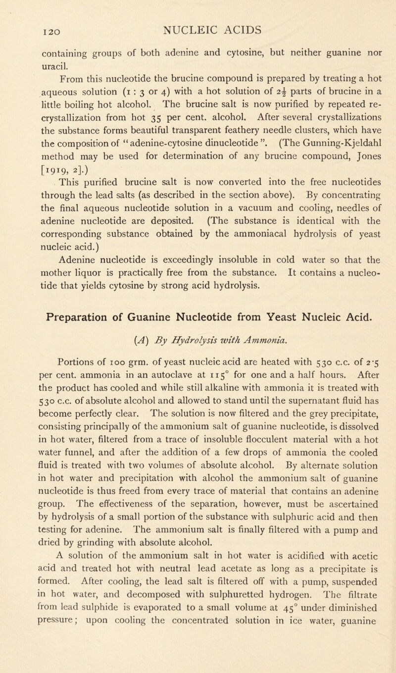 containing groups of both adenine and cytosine, but neither guanine nor uracil. From this nucleotide the brucine compound is prepared by treating a hot aqueous solution (i : 3 or 4) with a hot solution of 2-J parts of brucine in a little boiling hot alcohol. The brucine salt is now purified by repeated re- crystallization from hot 35 per cent, alcohol. After several crystallizations the substance forms beautiful transparent feathery needle clusters, which have the composition of “ adenine-cytosine dinucleotide ”, (The Gunning-Kjeldahl method may be used for determination of any brucine compound, Jones [I9I9> 2].) This purified brucine salt is now converted into the free nucleotides through the lead salts (as described in the section above). By concentrating the final aqueous nucleotide solution in a vacuum and cooling, needles of adenine nucleotide are deposited. (The substance is identical with the corresponding substance obtained by the ammoniacal hydrolysis of yeast nucleic acid.) Adenine nucleotide is exceedingly insoluble in cold water so that the mother liquor is practically free from the substance. It contains a nucleo- tide that yields cytosine by strong acid hydrolysis. Preparation of Guanine Nucleotide from Yeast Nucleic Acid. (A) By Hydrolysis with Ammonia. Portions of 100 grm. of yeast nucleic acid are heated with 530 c.c. of 2*5 per cent, ammonia in an autoclave at 1150 for one and a half hours. After the product has cooled and while still alkaline with ammonia it is treated with 530 c.c. of absolute alcohol and allowed to stand until the supernatant fluid has become perfectly clear. The solution is now filtered and the grey precipitate, consisting principally of the ammonium salt of guanine nucleotide, is dissolved in hot water, filtered from a trace of insoluble flocculent material with a hot water funnel, and after the addition of a few drops of ammonia the cooled fluid is treated with two volumes of absolute alcohol. By alternate solution in hot water and precipitation with alcohol the ammonium salt of guanine nucleotide is thus freed from every trace of material that contains an adenine group. The effectiveness of the separation, however, must be ascertained by hydrolysis of a small portion of the substance with sulphuric acid and then testing for adenine. The ammonium salt is finally filtered with a pump and dried by grinding with absolute alcohol. A solution of the ammonium salt in hot water is acidified with acetic acid and treated hot with neutral lead acetate as long as a precipitate is formed. After cooling, the lead salt is filtered off with a pump, suspended in hot water, and decomposed with sulphuretted hydrogen. The filtrate from lead sulphide is evaporated to a small volume at 450 under diminished pressure; upon cooling the concentrated solution in ice water, guanine