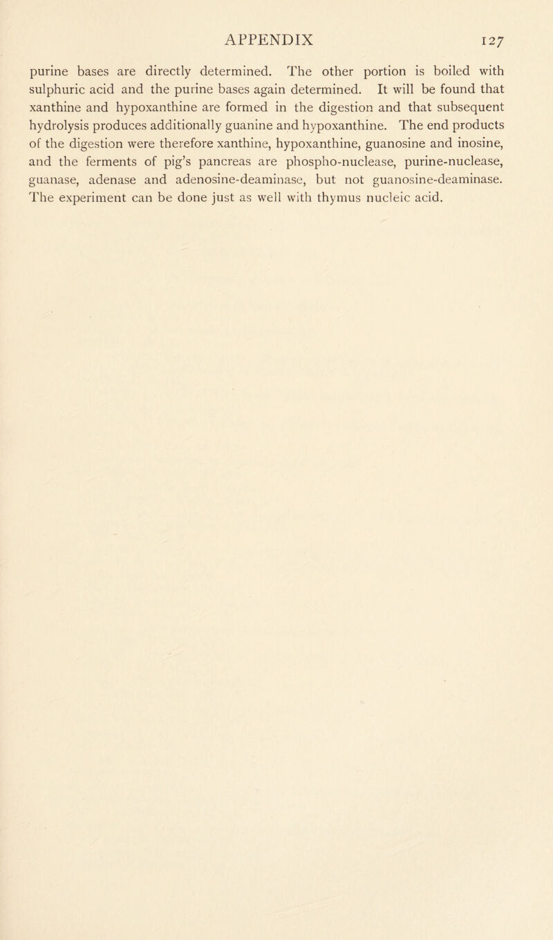 purine bases are directly determined. The other portion is boiled with sulphuric acid and the purine bases again determined. It will be found that xanthine and hypoxanthine are formed in the digestion and that subsequent hydrolysis produces additionally guanine and hypoxanthine. The end products of the digestion were therefore xanthine, hypoxanthine, guanosine and inosine, and the ferments of pig’s pancreas are phospho-nuclease, purine-nuclease, guanase, adenase and adenosine-deaminase, but not guanosine-deaminase. The experiment can be done just as well with thymus nucleic acid.