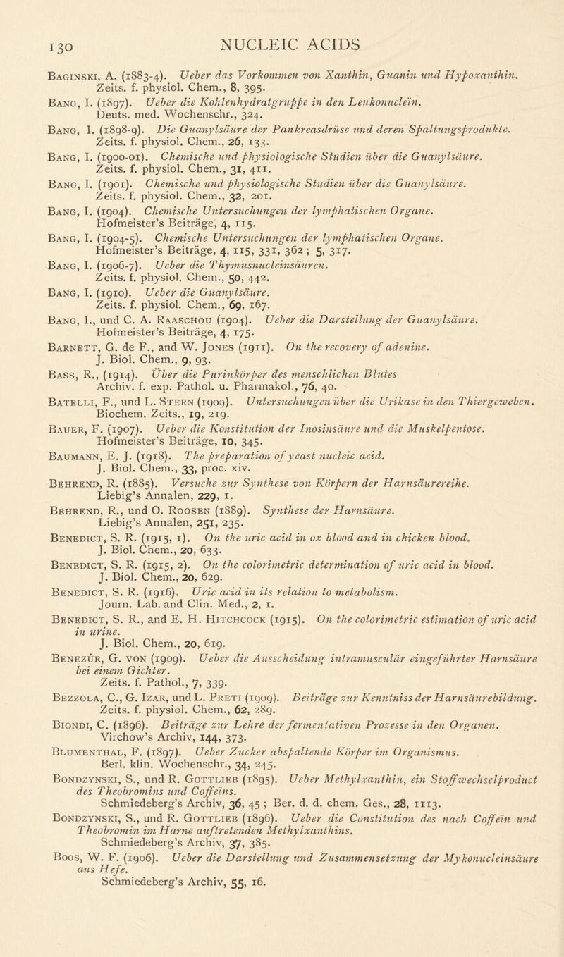 Baginski, A. (1883-4). XJeber das Vorkommen von Xanthin, Guanin und Hypoxanthin. Zeits. f. physiol. Chem., 8, 395. Bang, I. (1897). Ueber die Kohlenhydratgrappe in den Leukonuclein. Deuts. med. Wochenschr., 324. Bang, I. (1898-9). Die Guanylsaure der Pankreasdruse und deren Spaltungsproduktc. Zeits. f. physiol. Chem., 26, 133. Bang, I. (1900-01). Chemische und physiologische Studien iiber die Guanylsaure. Zeits. f. physiol. Chem., 31, 411. Bang, I. (1901). Chemische und physiologische Studien iiber die Guanylsaure. Zeits. f. physiol. Chem., 32, 201. Bang, I. (1904). Chemische Untersuchungen der lymphatischen Organe. Hofmeister’s Beitrage, 4, 115. Bang, I. (1904-5). Chemische Untersuchungen der lymphatischen Organe. Hofmeister’s Beitrage, 4, 115, 331, 362 ; 5, 317. Bang, I. (1906-7). Ueber die Thymusnucleinsduren. Zeits. f. physiol. Chem., 50, 442. Bang, I. (igio). Ueber die Guanylsaure. Zeits. f. physiol. Chem., 69, 167. Bang, I., und C. A. Raaschou (1904). Ueber die Darstellung der Guanylsaure. Hofmeister’s Beitrage, 4, 175. Barnett, G. de F., and W. Jones (ign). On the recovery of adenine. J. Biol. Chem., 9, 93. Bass, R., (1914). Uber die Purinkorper des menschlichen Blutes Archiv. f. exp. Pathol, u. Pharmakol., 76, 40. Batelli, B'., und L. Stern (1909). Untersuchungen iiber die Urikase in den Thiergeweben. Biochem. Zeits., 19, 219. Bauer, F. (1907). Ueber die Konstitution der Inosinsdure und die Muskelpentose. Hofmeister’s Beitrage, 10, 345. Baumann, E. J. (1918). The preparation of yeast nucleic acid. J. Biol. Chem., 33, proc. xiv. Behrend, R. (1885). Versuche zur Synthese von Korpern der Harnsdurereihe. Liebig’s Annalen, 229, 1. Behrend, R., und O. Roosen (1889). Synthese der Harnsdure. Liebig’s Annalen, 251, 235. Benedict, S. R. (1915, 1). On the uric acid in ox blood and in chicken blood. J. Biol. Chem., 20, 633. Benedict, S. R. (1915, 2). On the colorimetric determination of uric acid in blood. J. Biol. Chem., 20, 629. Benedict, S. R. (1916). Uric acid in its relation to metabolism. Journ. Lab. and Clin. Med., 2, 1. Benedict, S. R., and E. H. Hitchcock (1915). On the colorimetric estimation of uric acid in urine. J. Biol. Chem., 20, 619. Benezur, G. von (1909). Ueber die Ausscheidung intramuscular eingefuhrter Harnsdure bei einem Gichter. Zeits. f. Pathol., 7, 339. Bezzola, C., G. Izar, und L. Preti (igog). Beitrage zur Kenntniss der Harnsdurebildung. Zeits. f. physiol. Chem., 62, 289. Biondi, C. (1896). Beitrage zur Lehre der ferment ativen Prozesse in den Organen. Virchow’s Archiv, 144, 373. Blumenthal, F. (1897). Ueber Zucker abspaltende Korper im Organismus. Berl. klin. Wochenschr., 34, 245. Bondzynski, S., und R. Gottlieb (1895). Ueber Methylxanthiuy ein Stojfwechselproduct des Theobromins und Coffeins. Schmiedeberg’s Archiv, 36, 45 ; Ber. d. d. chem. Ges., 28, 1113. Bondzynski, S., und R. Gottlieb (1896). Ueber die Constitution des nach Coffein und Theobromin im Harne auftretendcn Methylxanthins. Schmiedeberg’s Archiv, 37, 385. Boos, W. F. (1906). Ueber die Darstellung und Zusammensetzung der My konucleinsdure aus Hefe. Schmiedeberg’s Archiv, 55, 16.