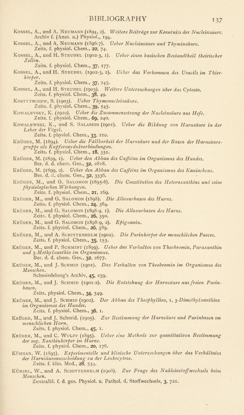 Kossel, A., und A. Neumann (1894, 2). Weitere Beitrdge zur Kenntniss der Nucleins dure. Archiv f. (Anat. u.) Physio!., 194. Kossel, A., und A. Neumann (1896-7). Ueber Nucleinsdure und Thyminsaure. Zeits. f. physiol. Chern., 22, 74. Kossel, A., und H. Steudel (1902-3, 1). Ueber einen basischcn Bcstandtlieil theirischer Zellen. Zeits. f. physiol. Chem., 37, 177. Kossel, A., und H. Steudel (1902-3, 2). Ueber das Vorkommen dcs Uracils im Thier- k dr per. Zeits. f. physiol. Chem., 37, 245. Kossel, A., und H. Steudel (1903). Weitere U ntersuchuugcn iiber das Cytosin. Zeits. f. physiol. Chem., 38, 49. Kostytschew, S. (1903). Ueber Thymonucleinsaure. Zeits. f. physiol. Chem., 39, 545. Kowalevsky, K. (1910). Ueber die Zusammcnsetzung der Nucleinsdure aus Hefe. Zeits. f. physiol. Chem., 69, 240. Kowalewski, K., und S. Salaskin (1901). Ueber die Bildung von Harnsdure in der Leber der Vogel. Zeits. f. physiol. Chem., 33, 210. Kruger, M. (1894). Ueber die Fallbarkeit der Harnsdure und der Basen der Harnsdure- gruppe als Kupferoxydulverbindungen. Zeits. f. physiol. Chem., 18, 351. Kruger, M. (1899, 1). Ueber den Abbau dcs Caffeins im Organismus des Hundes. Ber. d. d. chem. Ges., 32, 2818. Kruger, M. (1899, 2). Ueber den Abbau des Caffeins im Organismus des Kaninchcns. Ber. d. d. chem. Ges., 32, 3336. Kruger, M., und G. Salomon (1895-6). Die Constitution des Heteroxantliins und seine physiologischen Wirkungen. Zeits. f. physiol. Chem., 21, 169. Kruger, M., und G. Salomon (1898). Die Alloxurbasen des Hams. Zeits. f. physiol. Chem., 24, 364. Kruger, M., und G. Salomon (1898-9, 1). Die Alloxurbasen des Hams. Zeits. f. physiol. Chem., 26, 350. Kruger, M., und G. Salomon (1898-9, 2). Epiguanin. Zeits. f. physiol. Chem., 26, 389. Kruger, M., und A. Schittenhelm (1902). Die Purinkorper der menschlichen Faeces. Zeits. f. physiol. Chem., 35, 153. Kruger, M., und P. Schmidt (1899). Ueber das Verhalten von Theobromin, Paraxanthin und 3-Methy Ixanthin im Organismus. Ber. d. d. chem. Ges., 32, 2677. Kruger, M., und J. Schmid (1901). Das Verhalten von Theobromin im Organismus des Menschen. Schmiedeberg’s Archiv, 45, 259. Kruger, M., und J. Schmid (1901-2). Die Entstehung der Harnsdure aus freien Purin- basen. Zeits. physiol. Chem., 34, 549. Kruger, M., und J. Schmid (1902). Der Abbau des Theophyllins, 1, 3-Dimethylxanthins im Organismus des Hundes. Zeits. f. physiol. Chem., 36, 1. Kroger, M., und J. Schmid. (1905). Zur Bestimmung der Harnsdure und Purinbasen im menschlichen Ham. Zeits. f. physiol. Chem., 45, 1. Kruger, M., und C. Wulff (1895). Ueber eine Methode zur quantitativen Bestimmung der sog. Xanthinkorper im Harne. Zeits. f. physiol. Chem., 20, 176. Kuhnan, W. (1895). Experimentelle und klinische Ulitersuchungen iiber das Verhdltniss der Harnsdureausscheidung zu der Leukocytose. Zeits. f. klin. Med., 28, 534. Kunzel, W., und A. Schittenhelm (190S). Zur Frage des Nukleinstoffwechsels beim Menschen. Zentralbl. f. d. ges. Physiol, u. Pathol, d. Stoffwechsels, 3, 721.