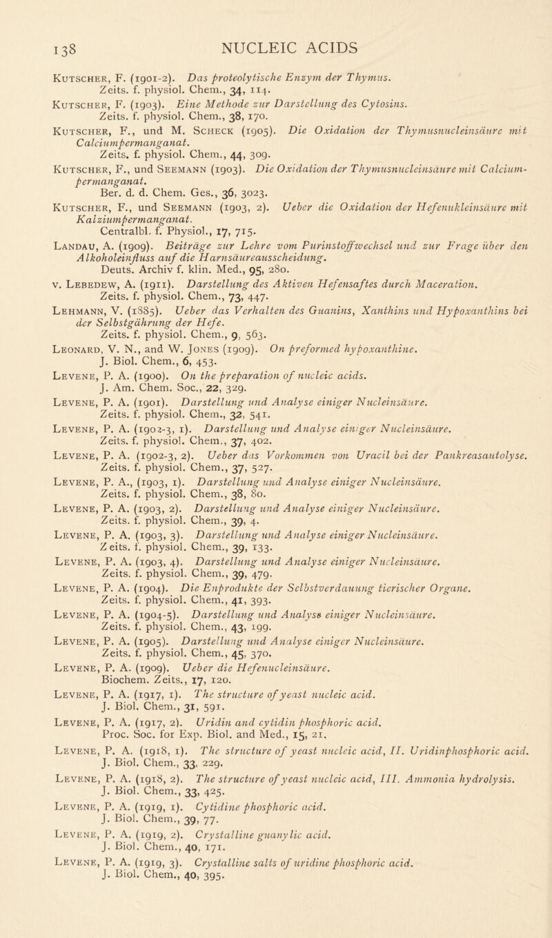 Kutscher, F. (1901-2). Das proteolytische Enzym dev Thymus. Zeits. f. physiol. Chem., 34, 114. Kutscher, F. (1903). Eine Methode zur Darstellung des Cytosins. Zeits. f. physiol. Chem., 38, 170. Kutscher, F., und M. Scheck (1905). Die Oxidation dev Thymusnucleinsdure nut Calciumpermanganat. Zeits. f. physiol. Chem., 44, 309. Kutscher, F., und Seemann (1903). Die Oxidation dev Thymusnucleinsdure mit Calcium- permanganat. Ber. d. d. Chem. Ges., 36, 3023. Kutscher, F., und Seemann (1903, 2). Uebcr die Oxidation der Hefenukleinsdure mit Kalziumpermanganat. Centralbl. f. Physiol., 17, 715* Landau, A. (1909). Beitrdge zur Lehre vom Purinstojfivechsel und zur Frage i'tber den Alkoholeinjluss auf die Harnsaureausscheidung. Deuts. Archiv f. klin. Med., 95, 280. v. Lebedew, A. (1911). Darstellung des Aktiven Hefensaftes durch Maceration. Zeits. f. physiol. Chem., 73, 447. Lehmann, V. (1885). Ueber das Verhalten des Guanins, Xanthins und Hypoxanthins bei der Selbstgdhrung der Hefe. Zeits. f. physiol. Chem., 9, 563. Leonard, V. N., and W. Jones (1909). On preformed hypoxanthine. J. Biol. Chem., 6, 453. Levene, P. A. (1900). On the preparation of nucleic acids. J. Am. Chem. Soc., 22, 329. Levene, P. A. (1901). Darstellung und Analyse einiger Nucleinsdure. Zeits. f. physiol. Chem., 32, 541* Levene, P. A. (1902-3, 1). Darstellung und Analyse einiger Nucleinsdure. Zeits. f. physiol. Chem., 37, 402. Levene, P. A. (1902-3, 2). Ueber das Vorkommen von Uracil bei der Pankreasautolyse. Zeits. f. physiol. Chem., 37, 527. Levene, P. A., (1903, 1). Darstellung und Analyse einiger Nucleinsdure. Zeits. f. physiol. Chem., 38, 80. Levene, P. A. (1903, 2). Darstellung und Analyse einiger Nucleinsdure. Zeits. f. physiol. Chem., 39, 4. Levene, P. A. (1903, 3). Darstellung und Analyse einiger Nucleinsdure. Zeits. f. physiol. Chem., 39, 133. Levene, P. A. (1903, 4). Darstellung und Analyse einiger Nucleinsdure. Zeits. f. physiol. Chem., 39, 479. Levene, P. A. (1904). Die Enprodukte der Selbstverdauung ticrischer Organe. Zeits. f. physiol. Chem., 41, 393. Levene, P. A. (1904-5). Darstellung und Analyse einiger Nucleinsdure. Zeits. f. physiol. Chem., 43, 199. Levene, P. A. (1905). Darstellung und Analyse einiger Nucleinsdure. Zeits. f. physiol. Chem., 45, 370. Levene, P. A. (1909). Ueber die Hefenucleinsdure. Biochem. Zeits., 17, 120. Levene, P. A. (1917, 1). The structure of yeast nucleic acid. J. Biol. Chem., 31, 591. Levene, P. A. (1917, 2). Uridin and cytidin phosphoric acid. Proc. Soc. for Exp. Biol, and Med., 15, 21, Levene, P. A. (1918, 1). The structure of yeast nucleic acid, II. Uridinphosphoric acid. J. Biol. Chem., 33, 229. Levene, P. A. (1918, 2). The structure of yeast nucleic acid, III. Ammonia hydrolysis. J. Biol. Chem., 33, 425. Levene, P. A. (1919, 1). Cytidine phosphoric acid. J. Biol. Chem., 39, 77. Levene, P. A. (1919, 2). Crystalline guany lie acid. J. Biol. Chem., 40, 171. Levene, P. A. (1919, 3). Crystalline salts of uridine phosphoric acid. J. Biol. Chem., 40, 395.