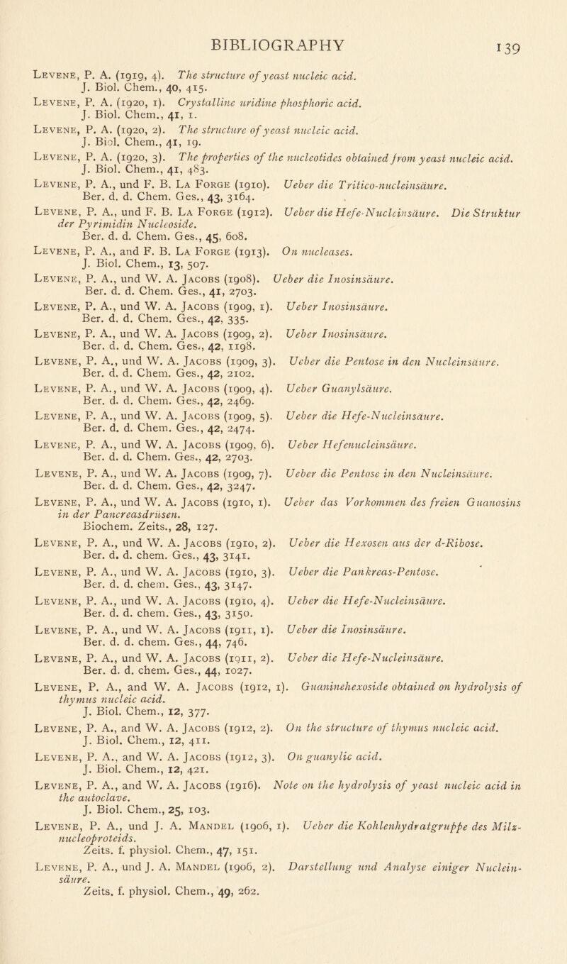 Ueber die Pentose in den Nucleinsaure. Ueber Guanylsdure. Ueber die Hefe-N ucleinsaure. Levene, P. A. (igig, 4). The structure of yeast nucleic acid. J. Biol. Chem., 40, 415. Levene, P. A. (ig2o, 1). Crystalline uridine phosphoric acid. J. Biol. Chem., 41, 1. Levene, P. A. (ig20, 2). The structure of yeast nucleic acid. J. Biol. Chem., 41, ig. Levene, P. A. (ig2o, 3). The properties of the nucleotides obtained jrom yeast nucleic acid. J. Biol. Chem., 41, 483. Levene, P. A., und F. B. La Forge (igio). Ueber die Tritico-nucleinsdure. Ber. d. d. Chem. Ges., 43, 3164. Levene, P. A., und F. B. La Forge (1912). Ueber die Hefe-N ucleinsaure. Die Struktur der Pyrimidin Nucleoside. Ber. d. d. Chem. Ges., 45, 608. Levene, P. A., and F. B. La Forge (igi3). On nucleases. J. Biol. Chem., 13, 507. Levene, P. A., und W. A. Jacobs (1908). Ueber die Inosinsdure. Ber. d. d. Chem. Ges., 41, 2703. Levene, P. A., und W. A. Jacobs (igog, 1). Ueber Inosinsdure. Ber. d. d. Chem. Ges., 42, 335. Levene, P. A., und W. A. Jacobs (igog, 2). Ueber Inosinsdure. Ber. d. d. Chem. Ges., 42, 1198. Levene, P. A., und W. A. Jacobs (igog, 3). Ber. d. d. Chem. Ges., 42, 2102. Levene, P. A., und W. A. Jacobs (igog, 4). Ber. d. d. Chem. Ges., 42, 2469. Levene, P. A., und W. A. Jacobs (igog, 5). Ber. d. d. Chem. Ges., 42, 2474. Levene, P. A., und W. A. Jacobs (igog, 6). Ueber Hefenucleinsdure. Ber. d. d. Chem. Ges., 42, 2703. Levene, P. A., und W. A. Jacobs (igog, 7). Ueber die Pentose in den Nucleinsaure. Ber. d. d. Chem. Ges., 42, 3247. Levene, P. A., und W. A. Jacobs (1910, 1). in der Pancreasdrilsen. Biochem. Zeits., 28, 127. Levene, P. A., und W. A. Jacobs (1910, 2). Ber. d. d. chem. Ges., 43, 3141. Levene, P. A., und W. A. Jacobs (1910, 3). Ber. d. d. chem. Ges., 43, 3147. Levene, P. A., und W. A. Jacobs (1910, 4). Ueber die Hefe-N ucleinsaure. Ber. d. d. chem. Ges., 43, 3150. Levene, P. A., und W. A. Jacobs (1911, 1). Ueber die Inosinsdure. Ber. d. d. chem. Ges., 44, 746. Levene, P. A., und W. A. Jacobs (ign, 2). Ueber die Hefe-Nucleinsaure. Ber. d. d. chem. Ges., 44, 1027. Levene, P. A., and W. A. Jacobs (1912, 1). Guaninehexoside obtained on hydrolysis of thymus rmcleic acid. J. Biol. Chem., 12, 377. Levene, P. A., and W. A. Jacobs (1912, 2). On the structure of thymus nucleic acid. J. Biol. Chem., 12, 411. Levene, P. A., and W. A. Jacobs (1912, 3). On guanylic acid. J. Biol. Chem., 12, 421. Levene, P. A., and W. A. Jacobs (1916). Note on the hydrolysis of yeast nucleic acid in the autoclave. J. Biol. Chem., 25, 103. Levene, P. A., und J. A. Mandel (1906, 1). Ueber die Kohlenhydratgruppe des Milz- nucleoproteids. Zeits. f. physiol. Chem., 47, 151. Levene, P. A., und J. A. Mandel (1906, 2). Darstellung und Analyse einiger Nuclein- saure. Zeits. f. physiol. Chem., 49, 262. Ueber das Vorkommen des freien Guanosins Ueber die Hexosen aus der d-Ribose. Ueber die Pankreas-Pentose.