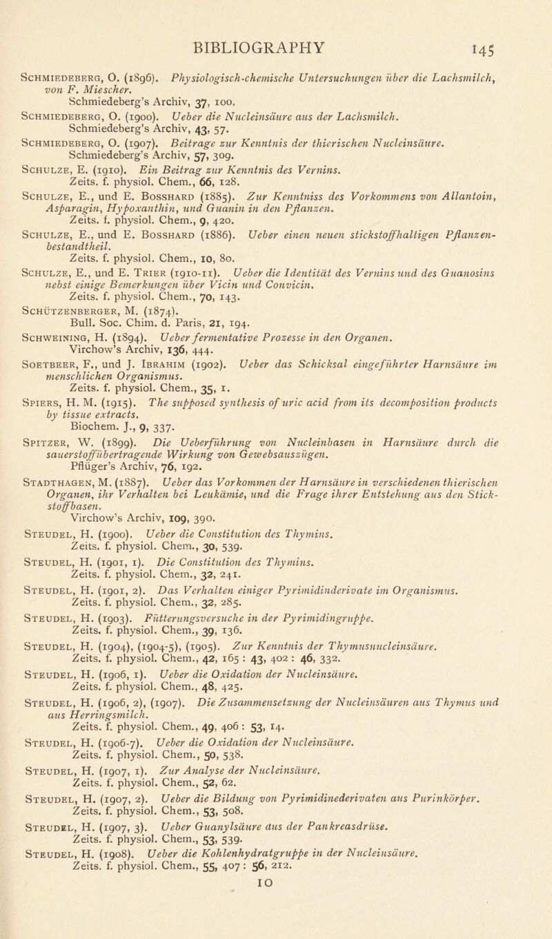 Schmiedeberg, O. (1896). Physiologisch-chemische Untersuchungen uber die Lachsmilch, von F. Miescher. Schmiedeberg’s Archiv, 37, 100. Schmiedeberg, O. (igoo). Ueber die Nucleinsaure aus dev Lachsmilch. Schmiedeberg’s Archiv, 43, 57. Schmiedeberg, O. (1907). Beitrage zur Kenntnis dev thierischen Nucleinsaure. Schmiedeberg’s Archiv, 57, 309. Schulze, E. (igio). Ein Beitrag zur Kenntnis des Vernins. Zeits. f. physiol. Chem., 66, 128. Schulze, E., und E. Bosshard (1885). Zur Kenntniss des Vorkommens von Allantoin, Asparagin, Hypoxanthin, und Guanin in den Pflanzen. Zeits. f. physiol. Chem., 9, 420. Schulze, E., und E. Bosshard (1886). Ueber einen neuen stickstoffhaltigen Pjlanzen- bestandtheil. Zeits. f. physiol. Chem., 10, 80. Schulze, E., und E. Trier (1910-n). Ueber die Identitdt des Vernins und des Guanosins nebst einige Bemerkungen uber Vicin und Convicin. Zeits. f. physiol. Chem., 70, 143. Schutzenberger, M. (1874). Bull. Soc. Chim. d. Paris, 21, 194. Schweining, H. (1894). Ueber fermentative Prozesse in den Organen. Virchow’s Archiv, 136, 444. Soetbeer, F., und J. Ibrahim (1902). Ueber das Schicksal eingefuhrter Harnsdure im menschlichen Organismus. Zeits. f. physiol. Chem., 35, 1. Spiers, H. M. (1915). The supposed synthesis of uric acid from its decomposition products by tissue extracts. Biochem. J., 9, 337. Spitzer, W. (1899). Die Ueberfuhrung von Nucleinbasen in Harnsdure durch die sauerstoffubertragende Wirkung von Gewebsauszugen. Pfliiger’s Archiv, 76, 192. Stadthagen, M. {1887). Ueber das Vorkornmen der Harnsdure in verschiedenen thierischen Organen, ihr Verhalten bei Leukdmie, und die Frage ihrer Entstehung aus den Stick- stojfbasen. Virchow’s Archiv, 109, 390. Steudel, H. (1900). Ueber die Constitution des Thy mins. Zeits. f. physiol. Chem., 30, 539. Steudel, H. (1901, 1). Die Constitution des Thymins. Zeits. f. physiol. Chem., 32, 241. Steudel, H. (1901, 2). Das Verhalten einiger Pyrimidinderivate im Organismus. Zeits. f. physiol. Chem., 32, 285. Steudel, H. (1903). Futterungsvcrsuche in der Pyrimidingruppe. Zeits. f. physiol. Chem., 39, 136. Steudel, H. (1904), (1904-5), (1905). Zur Kenntnis der Thymusnucleinsaure. Zeits. f. physiol. Chem., 42, 165 : 43, 402 : 46, 332. Steudel, H. (1906, 1). Ueber die Oxidation der Nucleinsaure. Zeits. f. physiol. Chem., 48, 425. Steudel, H. (1906, 2), (1907). Die Zusammensetzung der Nucleinsduren aus Thymus und aus Herringsmilcli. Zeits. f. physiol. Chem., 49, 406: 53, 14. Steudel, H. (1906-7). Ueber die Oxidation der Nucleinsaure. Zeits. f. physiol. Chem., 50, 538. Steudel, H. (1907, 1). Zur Analyse der Nucleinsaure. Zeits. f. physiol. Chem., 52, 62. Steudel, H. (1907, 2). Ueber die Bildung von Pyrimidinederivaten aus Purinkorper. Zeits. f. physiol. Chem., 53, 508. Steudel, H. (1907, 3). Ueber Guanylsdure aus der Pankreasdruse. Zeits. f. physiol. Chem., 53, 539. Steudel, H. (1908). Ueber die Kohlenhydratgruppe in der Nucleinsaure. Zeits. f. physiol. Chem., 55, 407: 56, 212. 10