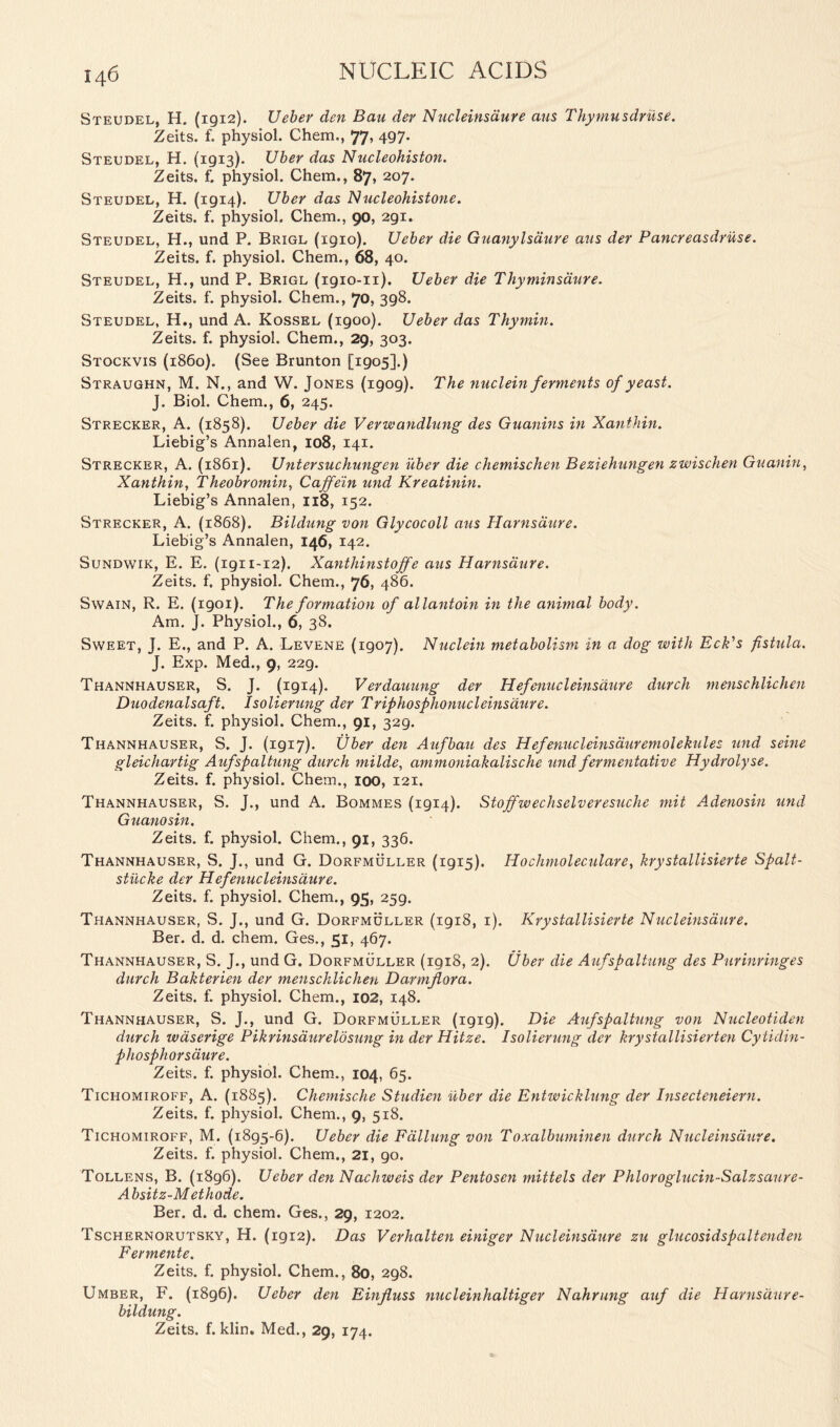 Steudel, H. (1912). Ueber den Bau dev Nucleinsdure avis Thymusdruse. Zeits. f. physiol. Chem., 77, 497. Steudel, H. (1913). Uber das Nucleohiston. Zeits. f. physiol. Chem., 87, 207. Steudel, H. (1914). Uber das Nucleohistone. Zeits. f. physiol. Chem., 90, 291. Steudel, H., und P. Brigl (1910). Ueber die Guanylsaure avis der Pancreasdruse. Zeits. f. physiol. Chem., 68, 40. Steudel, H., und P. Brigl (1910-11). Ueber die Thy min satire. Zeits. f. physiol. Chem., 70, 398. Steudel, H., und A. Kossel (1900). Ueber das Thymin. Zeits. f. physiol. Chem., 29, 303. Stockvis (i860). (See Brunton [1905].) Straughn, M. N., and W. Jones (1909). The nuclein ferments of yeast. J. Biol. Chem., 6, 245. Strecker, A. (1858). Ueber die Verwandlung des Guanins in Xanthin. Liebig’s Annalen, 108, 141. Strecker, A. (1861). Untersuchungen uber die chemischen Beziehungen zwischen Guaniu, Xanthin, Theobromin, Caffein und Kreatinin. Liebig’s Annalen, 118, 152. Strecker, A. (1868). Bildung von Glycocoll avis Harnsdure. Liebig’s Annalen, 146, 142. Sundwik, E. E. (ign-12). Xanthinstoffe aus Harnsdure. Zeits. f. physiol. Chem., 76, 486. Swain, R. E. (1901). The formation of allantoivi in the animal body. Am. J. Physiol., 6, 38. Sweet, J. E., and P. A. Levene (1907). Nuclein metabolism in a dog with EcNs fistula. J. Exp. Med., 9, 229. Thannhauser, S. J. (1914). Verdarning der Hefenucleinsaure durch menschlichen Duodenalsaft. Isolierung der Triphosphonucleinsdure. Zeits. f. physiol. Chem., 91, 329. Thannhauser, S. J. (1917). Uber den Aufbau des Hefenucleinsauremolekules und seine gleichartig Aufspaltung durch milde, ammoniakalische und fermentative Hydrolyse. Zeits. f. physiol. Chem., 100, 121. Thannhauser, S. J., und A. Bommes (1914). Stoffwechselveresuche mit A.denosin und Guanosin. Zeits. f. physiol. Chem., 91, 336. Thannhauser, S. J., und G. Dorfmuller (1915). Hochmoleculare, krystallisierte Spalt- stiicke der Hefenucleinsaure. Zeits. f. physiol. Chem., 95, 259. Thannhauser, S. J., und G. Dorfmuller (1918, 1). Krystallisierte Nucleinsdure. Ber. d. d. chem. Ges., 51, 467. Thannhauser, S. J., und G. Dorfmuller (1918, 2). Uber die Aufspaltung des Purinringes durch Bakterien der menschlichen Darmflora. Zeits. f. physiol. Chem., 102, 148. Thannhauser, S. J., und G. Dorfmuller (1919). Die Aufspaltung von Nucleotiden durch waserige Pikrinsaur eld sung in der Hitze. Isolierung der krystallisierten Cytidin- phosphorsaure. Zeits. f. physiol. Chem., 104, 65. Tichomiroff, A. (1885). Chemische Studien uber die Entwicklung der Insecteneiern. Zeits. f. physiol. Chem., 9, 518. Tichomiroff, M. (1895-6). Ueber die Fdllung von Toxalbuminen durch Nucleinsdure. Zeits. f. physiol. Chem., 21, 90. Tollens, B. (1896). Ueber den Nachweis der Pentosen mittels der Phloroglucin-Salzsaure- Absitz-Methode. Ber. d. d. chem. Ges., 29, 1202. Tschernorutsky, H. (1912). Das Verhalten einiger Nucleinsdure zu glucosidspaltenden Fermente. Zeits. f. physiol. Chem., 80, 298. Umber, F. (1896). Ueber den Eiiifiuss nucleinhaltiger Nahrung auf die Harnsaure- bildung. Zeits. f. klin. Med., 29, 174.