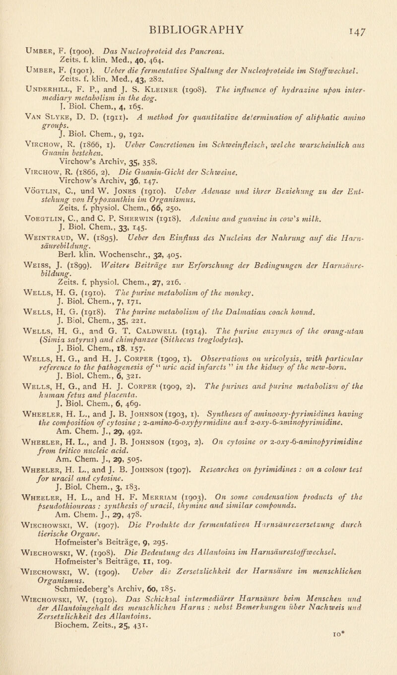Umber, F. (igoo). Das Nucleoproteid des Pancreas. Zeits. f. klin. Med., 40, 464. Umber, F. (igoi). Ueber die fermentative Spaltung der Nucleoproteide im Stoffwechsel. Zeits. f. klin. Med., 43, 282. Underhill, F. P., and J. S. Kleiner (1908). The influence of hydrazine upon inter- mediary metabolism in the dog. J. Biol. Chem., 4, 165. Van Slyke, D. D. (ign). A method for quantitative determination of aliphatic amino groups. J. Biol. Chem., g, 192. Virci-iow, R. (1866, 1). Ueber Concretionen im Schweinfieisch, welche warscheinlich aus Guanin bestehen. Virchow’s Archiv, 35, 358. Virchow, R. (1866, 2). Die Guanin-Gicht der Schweine. Virchow’s Archiv, 36, 14 7- Vogtlin, C,, und W. Jones (1910). Ueber Aclenase und Hirer Beziehung zu der Ent- stchung von Hypoxanthin im Organismus. Zeits. f. physiol. Chem., 66, 250. Voegtlin, C., and C. P. Sherwin (1918). Adenine and guanine in cow's milk. J. Biol. Chem., 33, 145. Weintraud, W. (1893). Ueber den Einfluss des Nucleins der Nahrung auf die Harn- sdurebildung. Berl. klin. Wochenschr., 32, 405. Weiss, J. (1899). Weitere Beitrdge zur Erforschung der Bedingungen der H arnsdur e- bildung. Zeits. f. physiol. Chem., 27, 216. Wells, H. G. (1910). The purine metabolism of the monkey. J. Biol. Chem., 7, 171. Wells, H. G. (1918). The purine metabolism of the Dalmatian coach hound. J. Biol. Chem., 35, 221. Wells, H. G., and G. T. Caldwell (1914). The purine enzymes of the orang-utan (Simia satyrus) and chimpanzee (Sithecus troglodytes). J. Biol. Chem., 18, 157. Wells, H. G., and H. J. Corper (igog, 1). Observations on uricolysis, with particular reference to the pathogenesis of “ uric acid infarcts ” in the kidney of the new-born. J. Biol. Chem., 6, 321. Wells, H. G., and H. j. Corper (1909, 2). The purines and purine metabolism of the h uman fetus and placenta. J. Biol. Chem., 6, 469. Wheeler, H. L., and J. B. Johnson (1903, 1). Syntheses of aminooxy-pyrimidines having the composition of cytosine ; 2 - amino -6 -oxypy rm i din e and 2-oxy-6-aminopyrimidine. Am. Chem. J., 29, 492. Wheeler, H. L., and J. B. Johnson (1903, 2). On cytosine or 2-0xy-6-aminopyrimidine from tritico nucleic acid. Am. Chem. J., 29, 505- Wheeler, H. L., and J. B. Johnson (1907). Researches on pyrimidines : on a colour test for uracil and cytosine. J. Biol. Chem., 3, 183. Wheeler, H. L., and H. F. Merriam (1903). On some condensation products of the pseudothioureas : synthesis of uracil, thymine and similar compounds. Am. Chem. J., 29, 478. Wiechowski, W. (1907). Die Produkte dsr fermentativen Harnsdurezersetzung durch tierische Organe. Hofmeister’s Beitrage, 9, 2g5. Wiechowski, W. (1908). Die Bedeutung des Allantoins im Harnsdurestoffwechsel. Hofmeister’s Beitrage, 11, 109. Wiechowski, W. (1909). Ueber die Zersetzlichkeit der Harnsaure im menschlichen Organismus. Schmiedeberg’s Archiv, 60, 185. Wiechowski, W. (igio). Das Schicksal intermedidrer Harnsaure beim Menschen und der Allantoingehalt des menschlichen Hams : nebst Bemerkungen itber Nachweis und Zersetzlichkeit des Allantoins. Biochem. Zeits., 25, 43i. TO*