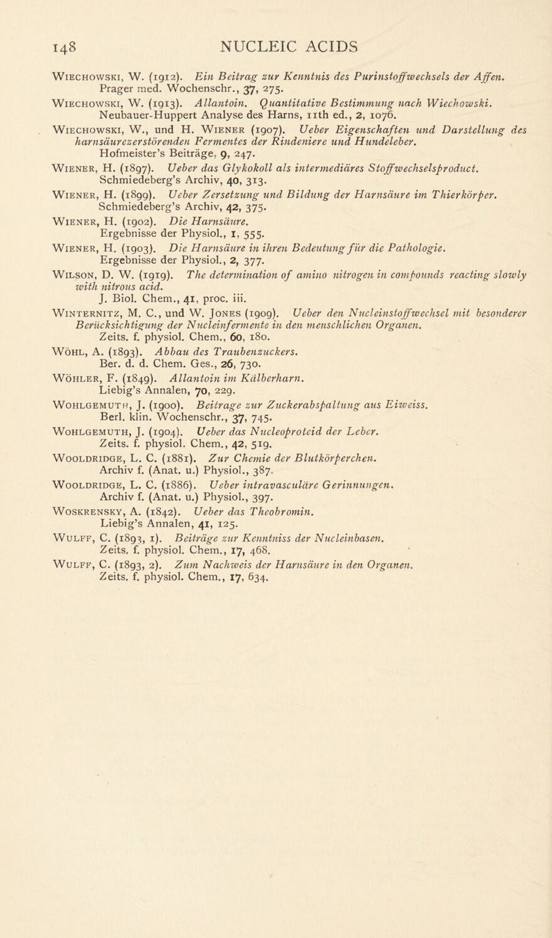 Wiechowski, W. (1912). Ein Beitrag zur Kenntnis des Purinstoffw echsels dev Affen. Prager raed. Wochenschr., 37, 275. Wiechowski, W. (1913). Allantoin. Quantitative Bestimmung nach Wiechowski. Neubauer-Huppert Analyse des Harns, nth ed., 2, 1076. Wiechowski, W., und H. Wiener (1907). Uebev Eigenschaften und Darstellung des harnsduvezerstdrenden Fermentes dev Rindeniere und Hundeleber. Hofmeister’s Beitrage, 9, 247. Wiener, H. (1897). XJeber das Glykokoll als intermedidres Stoffwechselsproduct. Schmiedeberg’s Archiv, 40, 313. Wiener, H. (1899). Uebev Zersetzung und Bildung der Harnsaure ini Thierkorper. Schmiedeberg’s Archiv, 42, 375- Wiener, H. (rgo2). Die Harnsaure. Ergebnisse der Physiol., 1, 555. Wiener, H. (1903). Die Harnsaure in ihren Bedeutung fiir die Pathologic. Ergebnisse der Physiol., 2, 377. Wilson, D. W. (igig). The determination of amino nitrogen in compounds reacting slowly with nitrous acid. J. Biol. Chem., 41, proc. iii. Winternitz, M. C., und W. Jones (igog). Ueber den Nucleinstoffwechsel mit besonderer Berucksichtigung der Nucleinfermente in den menschlichen Organen. Zeits. f. physiol. Chem., 60, 180. Wohl, A. (1893). Abbau des Traubenzuckers. Ber. d. d. Chem. Ges., 26, 730. Wohler, F. (1849). Allantoin im Kdlberharn. Liebig’s Annalen, 70, 229. Wohlgemuth, J. (1900). Beitrage zur Zuckerabspaltung aus Eiweiss. Berl. klin. Wochenschr., 37> 745. Wohlgemuth, J. (1904). Ueber das Nucleoproteid der Leber. Zeits. f. physiol. Chem., 42, 519. Wooldridge, L. C. (1881). Zur Chernie der Blutkorperchen. Archiv f. (Anat. u.) Physiol., 387. Wooldridge, L. C. (1886). Ueber intravasculdre Gerinnungen. Archiv f. (Anat. u.) Physiol., 397. Woskrensky, A. (1842). Ueber das Theobromin. Liebig’s Annalen, 41, 125. Wulff, C. (1893, 1). Beitrage zur Kenntniss der Nucleinbasen. Zeits. f. physiol. Chem., 17, 468. Wulff, C. (1893, 2). Zum Nachweis der Harnsaure in den Organen.