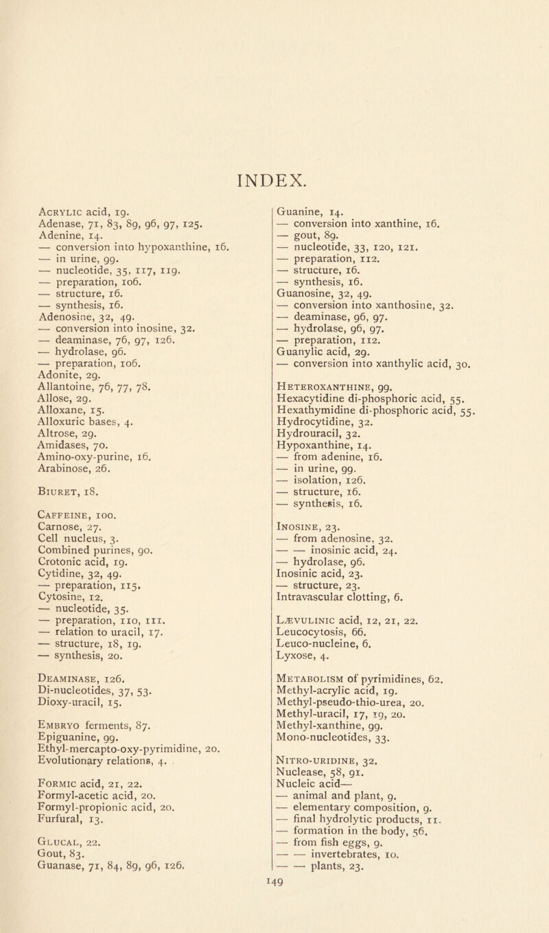 INDEX. Acrylic acid, ig. Adenase, 71, 83, 8g, 96, 97, 125. Adenine, 14. — conversion into hypoxanthine, 16. — in urine, 99. — nucleotide, 35, 117, 119. — preparation, 106. — structure, 16. — synthesis, 16. Adenosine, 32, 49. — conversion into inosine, 32. — deaminase, 76, 97, 126. -— hydrolase, go. — preparation, 106. Adonite, 29. Allantoine, 76, 77, 78. Allose, 29. Alloxane, 15. Alloxuric bases, 4. Altrose, 29. Amidases, 70. Amino-oxy-purine, 16. Arabinose, 26. Biuret, 18. Caffeine, ioo. Carnose, 27. Cell nucleus, 3. Combined purines, 90. Crotonic acid, 19. Cytidine, 32, 49. — preparation, 115. Cytosine, 12. — nucleotide, 35. — preparation, no, m. — relation to uracil, 17. — structure, 18, ig. — synthesis, 20. Deaminase, 126. Di-nucleotides, 37, 53. Dioxy-uracil, 15. Embryo ferments, 87. Epiguanine, 99. Ethyl-mercapto-oxy-pyrimidine, 20. Evolutionary relations, 4. , Formic acid, 21, 22. Formyl-acetic acid, 20. Formyl-propionic acid, 20. Furfural, 13. Glucal, 22. Gout, 83. Guanase, 71, 84, 89, 96, 126. Guanine, 14. — conversion into xanthine, 16. — gout, 89. — nucleotide, 33, 120, 121. — preparation, 112. — structure, 16. — synthesis, 16. Guanosine, 32, 49. — conversion into xanthosine, 32. — deaminase, 96, 97. — hydrolase, 96, 97. — preparation, 112. Guanylic acid, 2g. — conversion into xanthylic acid, 30. Heteroxanthine, 99. Hexacytidine di-phosphoric acid, 55. Hexathymidine di-phosphoric acid, 55. Hydrocytidine, 32. Hydrouracil, 32. Hypoxanthine, 14. — from adenine, 16. — in urine, gg. — isolation, 126. — structure, 16. — synthesis, 16. Inosine, 23. — from adenosine, 32. inosinic acid, 24. — hydrolase, 96. Inosinic acid, 23. — structure, 23. Intravascular clotting, 6. L^vulinic acid, 12, 21, 22. Leucocytosis, 66. Leuco-nucleine, 6. Lyxose, 4. Metabolism of pyrimidines, 62. Methyl-acrylic acid, ig. Methyl-pseudo-thio-urea, 20. Methyl-uracil, 17, ig, 20. Methyl-xanthine, gg. Mono-nucleotides, 33. Nitro-uridine, 32. Nuclease, 58, 91. Nucleic acid— — animal and plant, g. — elementary composition, 9. — final hydrolytic products, n. — formation in the body, 56. — from fish eggs, 9. invertebrates, 10. plants, 23.