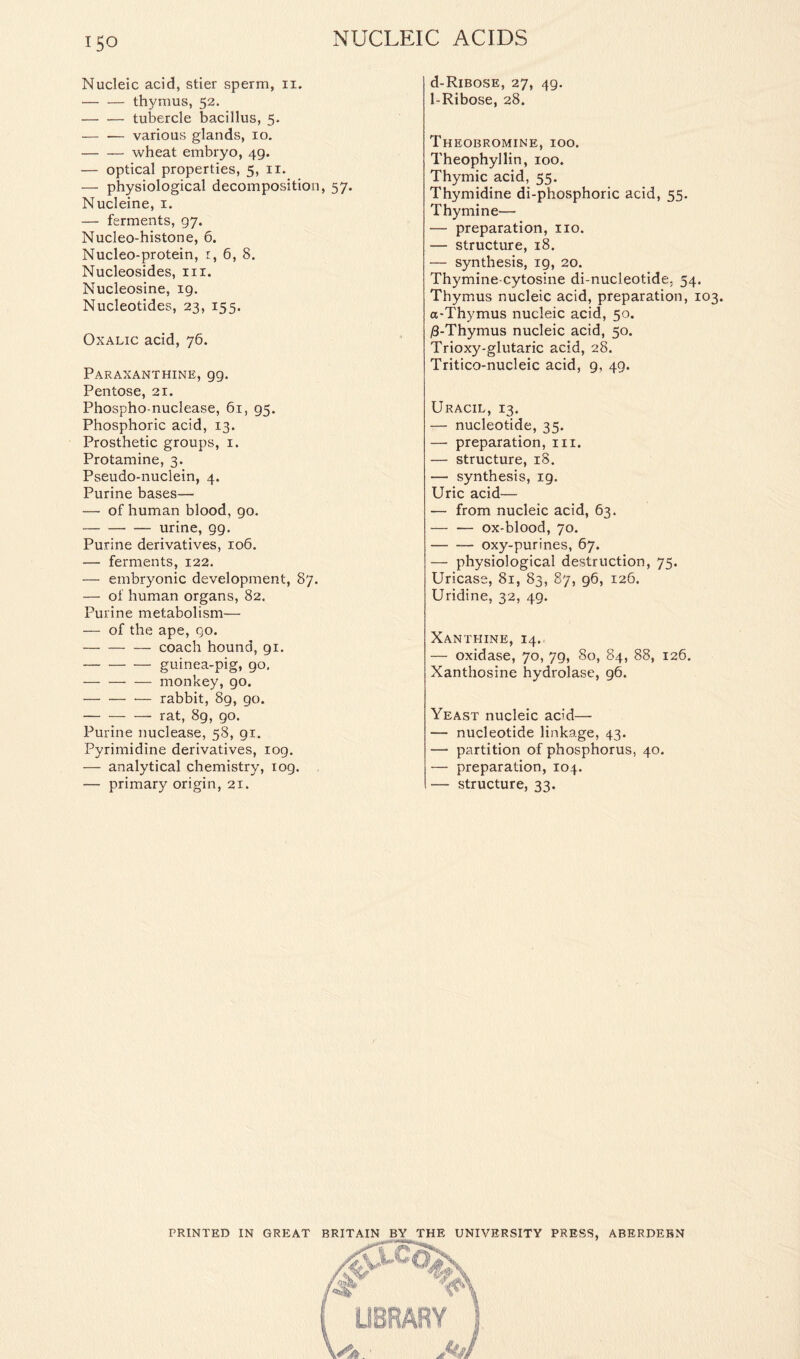 Nucleic acid, stier sperm, n. thymus, 52. tubercle bacillus, 5. various glands, 10. wheat embryo, 49. — optical properties, 5, 11. — physiological decomposition, 57. Nucleine, 1. — ferments, 97. Nucleo-histone, 6. Nucleo-protein, t, 6, 8. Nucleosides, in. Nucleosine, 19. Nucleotides, 23, 155. Oxalic acid, 76. Paraxanthine, gg. Pentose, 21. Phospho-nuclease, 61, 95. Phosphoric acid, 13. Prosthetic groups, 1, Protamine, 3. Pseudo-nuclein, 4. Purine bases— — of human blood, go. urine, 99. Purine derivatives, 106. — ferments, 122. — embryonic development, 87. — of human organs, 82. Purine metabolism— — of the ape, go. coach hound, 91. guinea-pig, go, monkey, go. rabbit, 89, go. rat, 89, go. Purine nuclease, 58, 91. Pyrimidine derivatives, log. — analytical chemistry, iog. — primary origin, 21. d-RiBOSE, 27, 49. 1-Ribose, 28. Theobromine, ioo. Theophyllin, 100. Thymic acid, 55. Thymidine di-phosphoric acid, 55. Thymine— — preparation, no. — structure, 18. — synthesis, ig, 20. Thymine-cytosine di-nucleotide; 54. Thymus nucleic acid, preparation, 103. a-Thymus nucleic acid, 50. iS-Thymus nucleic acid, 50. Trioxy-glutaric acid, 28. Tritico-nucleic acid, 9, 49. Uracil, 13. — nucleotide, 35. — preparation, in. — structure, 18. — synthesis, 19. Uric acid— — from nucleic acid, 63. — — ox-blood, 70. oxy-purines, 67. — physiological destruction, 75. Uricase, 81, 83, 87, 96, 126. Uridine, 32, 49. Xanthine, 14. — oxidase, 70, 79, So, 84, 88, 126. Xanthosine hydrolase, 96. Yeast nucleic acid— — nucleotide linkage, 43. — partition of phosphorus, 40. — preparation, 104. — structure, 33. PRINTED IN GREAT BRITAIN BY THE UNIVERSITY PRESS, ABERDEEN