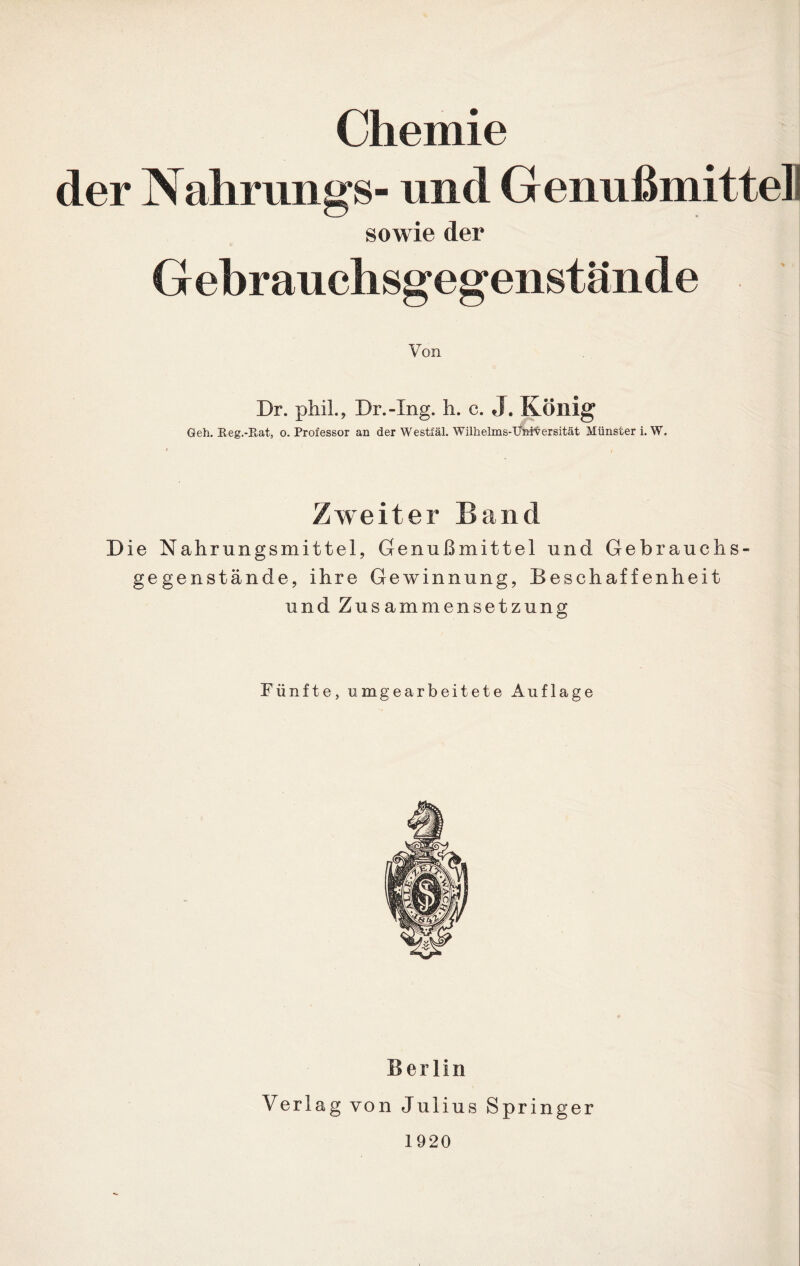 der Nahrungs- und Genußmittell sowie der Gebrauchsgegenstände Von Dr. phih, Dr.-Xng. h. c. J. König Geh. Heg.-Rat, o. Professor an der Westfäl. Wilhelms-Unit ersität Münster i. W. Zweiter Band Die Nahrungsmittel, Genußmittel und Gebrauchs- gegenstände, ihre Gewinnung, Beschaffenheit und Zusammensetzung Fünfte, um gearbeitete Auflage Berlin Verlag von Julius Springer 1920