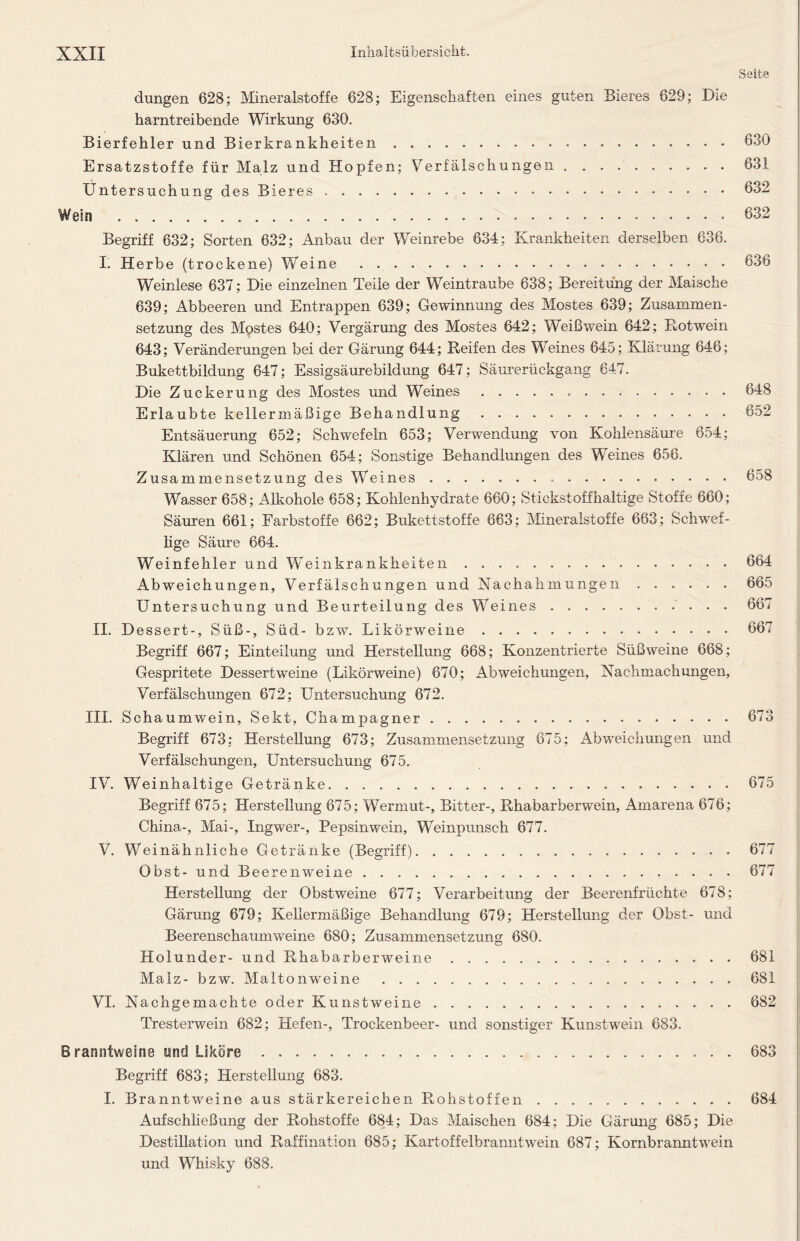 Seite düngen 628; Mineralstoffe 628; Eigenschaften eines guten Bieres 629; Die harntreibende Wirkung 630. Bierfehler und Bierkrankheiten 630 Ersatzstoffe für Malz und Hopfen; Verfälschungen . 631 Untersuchung des Bieres 632 Wein 632 Begriff 632; Sorten 632; Anbau der Weinrebe 634; Krankheiten derselben 636. I. Herbe (trockene) Weine Weinlese 637; Die einzelnen Teile der Weintraube 638; Bereitung der Maische 639; Abbeeren und Entrappen 639; Gewinnung des Mostes 639; Zusammen- setzung des Mostes 640; Vergärung des Mostes 642; Weißwein 642; Rotwein 643; Veränderungen bei der Gärung 644; Reifen des Weines 645; Klärung 646; Bukettbildung 647; Essigsäurebildung 647; Säurerückgang 647. Die Zuckerung des Mostes und Weines 648 Erlaubte kellermäßige Behandlung 652 Entsäuerung 652; Schwefeln 653; Verwendung von Kohlensäure 654; Klären und Schönen 654; Sonstige Behandlungen des Weines 656. Zusammensetzung des Weines 658 Wasser 658; Alkohole 658; Kohlenhydrate 660; Stickstoffhaltige Stoffe 660; Säuren 661; Farbstoffe 662; Bukettstoffe 663; Mineralstoffe 663; Schwef- lige Säure 664. Weinfehler und Weinkrankheiten 664 Abweichungen, Verfälschungen und Nachahmungen ...... 665 Untersuchung und Beurteilung des Weines .... ....... 667 II. Dessert-, Süß-, Süd- bzw. Likörweine 667 Begriff 667; Einteilung und Herstellung 668; Konzentrierte Süßweine 668; Gespritete Dessertweine (Likörweine) 670; Abweichungen, Nachmachungen, Verfälschungen 672; Untersuchung 672. III. Schaumwein, Sekt, Champagner 673 Begriff 673; Herstellung 673; Zusammensetzung 675; Abweichungen und Verfälschungen, Untersuchung 675. IV. Weinhaltige Getränke 675 Begriff 675; Herstellung 675; Wermut-, Bitter-, Rhabarberwein, Amarena 676; China-, Mai-, Ingwer-, Pepsinwein, Weinpunsch 677. V. Weinähnliche Getränke (Begriff) 677 Obst- und Beerenweine 677 Herstellung der Obstweine 677; Verarbeitung der Beerenfrüchte 678; Gärung 679; Kellermäßige Behandlung 679; Herstellung der Obst- und Beerenschaumweine 680; Zusammensetzung 680. Holunder- und Rhabarberweine 681 Malz- bzw. Maltonweine 681 VI. Nachgemachte oder Kunstweine 682 Tresterwein 682; Hefen-, Trockenbeer- und sonstiger Kunstwein 683. Branntweins und Liköre 683 Begriff 683; Herstellung 683. I. Branntweine aus stärkereichen Rohstoffen 684 Aufschließung der Rohstoffe 684; Das Maischen 684; Die Gärung 685; Die Destillation und Raffination 685; Kartoffelbranntwein 687; Kornbranntwein und Whisky 688.