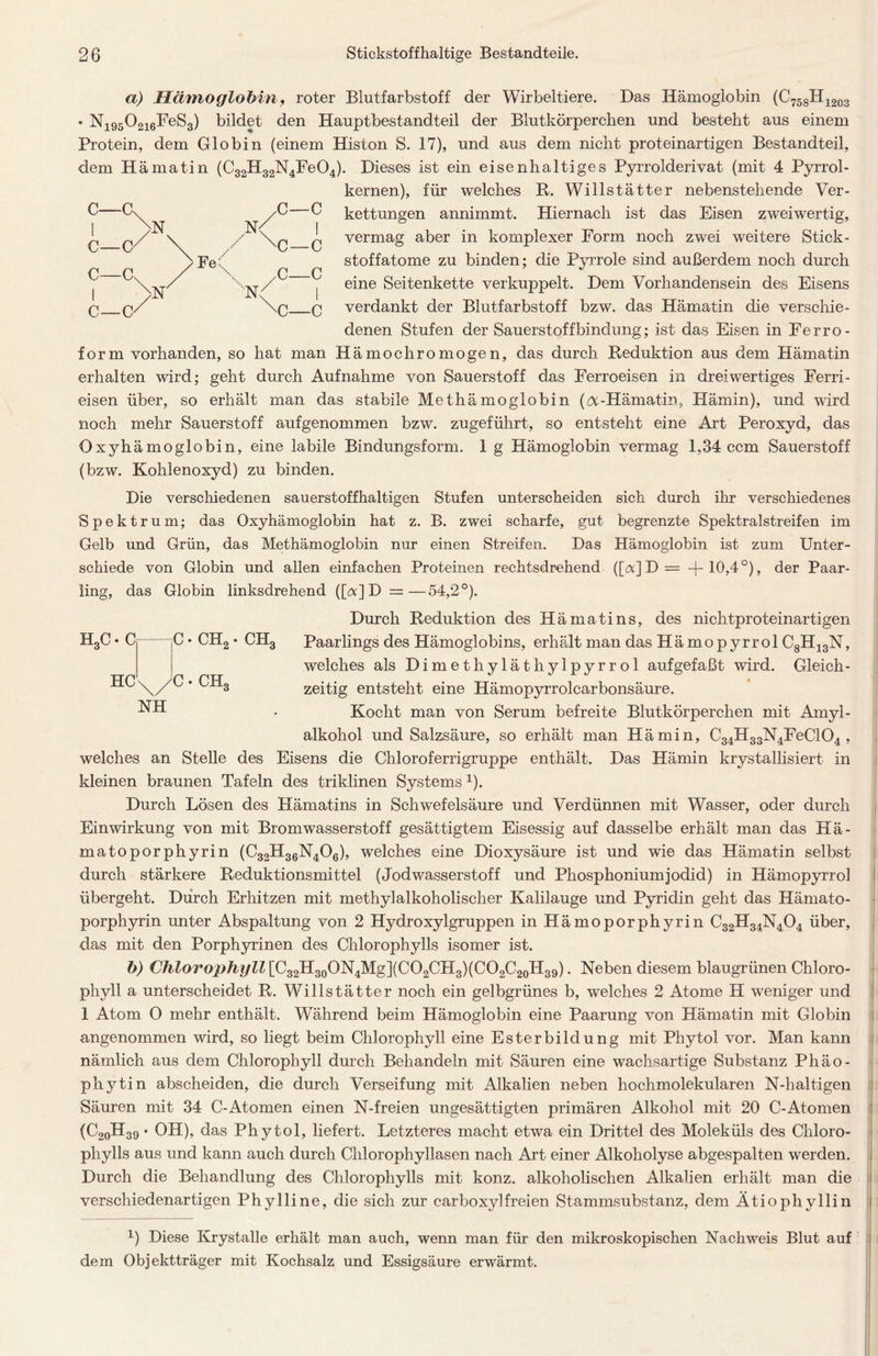 a) Hämoglobin, roter Blutfarbstoff der Wirbeltiere. Das Hämoglobin (C758H1203 • N195 0216FeS3) bildet den Hauptbestandteil der Blutkörperchen und besteht aus einem Protein, dem Globin (einem Histon S. 17), und aus dem nicht proteinartigen Bestandteil, dem Hämatin (C32H32N4Fe04). Dieses ist ein eisenhaltiges Pyrrolderivat (mit 4 Pyrrol- kernen), für welches R. Willstätter nebenstehende Ver- kettungen annimmt. Hiernach ist das Eisen zweiwertig, vermag aber in komplexer Form noch zwei weitere Stick - stoffatome zu binden; die Pyrrole sind außerdem noch durch eine Seitenkette verkuppelt. Dem Vorhandensein des Eisens verdankt der Blutfarbstoff bzw. das Hämatin die verschie- denen Stufen der Sauerstoffbindung; ist das Eisen in Ferro- form vorhanden, so hat man Hämochromogen, das durch Reduktion aus dem Hämatin erhalten wird; geht durch Aufnahme von Sauerstoff das Ferroeisen in dreiwertiges Ferri- eisen über, so erhält man das stabile Methämoglobin (öt-Hämatin, Hämin), und wird noch mehr Sauerstoff aufgenommen bzw. zugeführt, so entsteht eine Art Peroxyd, das Oxyhämoglobin, eine labile Bindungsform. 1 g Hämoglobin vermag 1,34 ccm Sauerstoff (bzw. Kohlenoxyd) zu binden. Die verschiedenen sauerstoffhaltigen Stufen unterscheiden sich durch ihr verschiedenes Spektrum; das Oxyhämoglobin hat z. B. zwei scharfe, gut begrenzte Spektralstreifen im Gelb und Grün, das Methämoglobin nur einen Streifen. Das Hämoglobin ist zum Unter- schiede von Globin und allen einfachen Proteinen rechtsdrehend ([<x] D = 4-10,4°), der Paar- ling, das Globin linksdrehend ([<*] D =—54,2°). Durch Reduktion des Hämatins, des nichtproteinartigen Paarlings des Hämoglobins, erhält man das Hämopyrrol C8H13N, welches als Dimethyläthylpyrrol auf gefaßt wird. Gleich - zeitig entsteht eine Hämopyrrolcarbonsäure. Kocht man von Serum befreite Blutkörperchen mit Amyl- alkohol und Salzsäure, so erhält man Hämin, C34H33N4FeC104 , welches an Stelle des Eisens die Chloroferrigruppe enthält. Das Hämin krystallisiert in kleinen braunen Tafeln des triklinen Systemsx). Durch Lösen des Hämatins in Schwefelsäure und Verdünnen mit Wasser, oder durch Einwirkung von mit Bromwasserstoff gesättigtem Eisessig auf dasselbe erhält man das Hä- matoporphyrin (C32H36N406), welches eine Dioxysäure ist und wie das Hämatin selbst durch stärkere Reduktionsmittel (Jodwasserstoff und Phosphoniumjodid) in Hämopyrrol übergeht. Durch Erhitzen mit methylalkoholischer Kalilauge und Pyridin geht das Hämato- porphyrin unter Abspaltung von 2 Hydroxylgruppen in Hämoporphyrin C32H34N404 über, das mit den Porphyrinen des Chlorophylls isomer ist. b) Chlorophyll [C32H30ON4Mg](CO2CH3)(CO2C20H39). Neben diesem blaugrünen Chloro- phyll a unterscheidet R. Willstätter noch ein gelbgrünes b, welches 2 Atome H weniger und 1 Atom 0 mehr enthält. Während beim Hämoglobin eine Paarung von Hämatin mit Globin angenommen wird, so liegt beim Chlorophyll eine Esterbildung mit Phytol vor. Man kann nämlich aus dem Chlorophyll durch Behandeln mit Säuren eine wachsartige Substanz Phäo- phytin abscheiden, die durch Verseifung mit Alkalien neben hochmolekularen N-haltigen Säuren mit 34 C-Atomen einen N-freien ungesättigten primären Alkohol mit 20 C-Atomen (C20H39 • OH), das Phytol, liefert. Letzteres macht etwa ein Drittel des Moleküls des Chloro- phylls aus und kann auch durch Chlorophyllasen nach Art einer Alkoliolyse abgespalten werden. J Durch die Behandlung des Chlorophylls mit konz. alkoholischen Alkalien erhält man die verschiedenartigen Phylline, die sich zur carboxylfreien Stammsubstanz, dem Ätiophyllin i T) Diese Krystalle erhält man auch, wenn man für den mikroskopischen Nachweis Blut auf dem Objektträger mit Kochsalz und Essigsäure erwärmt. H3C • C C • CH2 • CH3 HC • CHo NH C—Cs C- c- -C' -Cs -o >N >N' N^ ,G—C Fe( U- ,C- -C -C N< <J—c