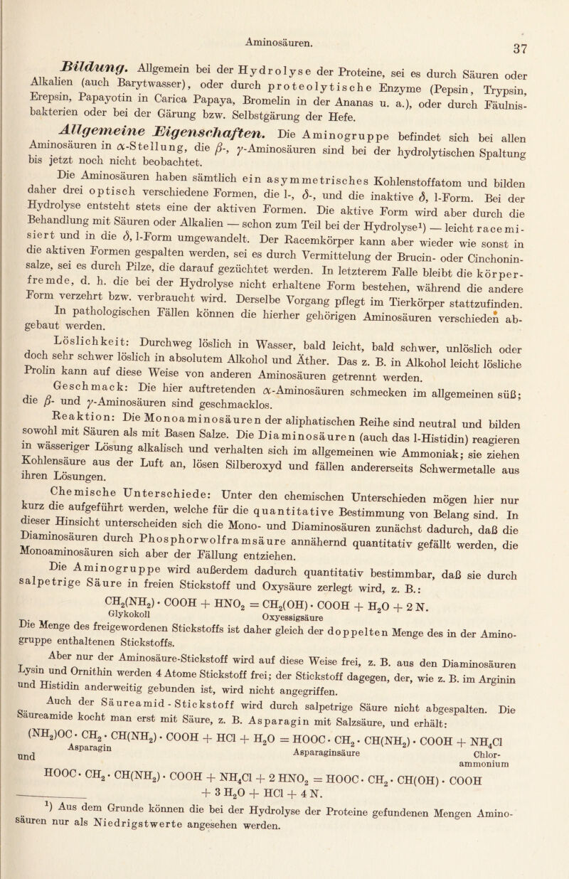 Aminosäuren. 37 Bildung. Allgemein bei der Hydrolyse der Proteine, sei es durch Säuren oder Altalien (auch Barytwasser), oder durch proteolytische Enzyme (Pepsin, Trypsin repsm, Papayotm m Carica Papaya, Bromelin in der Ananas u. a.), oder durch Fäulnis- bakterien oder bei der Gärung bzw. Selbstgärung der Hefe. . Allgemeine Eigenschaften. Die Aminogruppe befindet sich bei allen Aminosäuren m «-Stellung, die ß-, y-Aminosäuren sind bei der hydrolytischen Spaltung bis jetzt noch mellt beobachtet. Die Aminosäuren haben sämtlich ein asymmetrisches Kohlenstoffatom und bilden daher drei optisch verschiedene Formen, die 1-, S-, und die inaktive d, 1-Form. Bei der Hydrolyse entsteht stets eine der aktiven Formen. Die aktive Form wird aber durch die Behandlung mit Säuren oder Alkalien - schon zum Teil bei der Hydrolyse*) - leicht race mi - siert und in die <5,1-Form umgewandelt. Der Racemkörper kann aber wieder wie sonst in le aktiven Formen gespalten werden, sei es durch Vermittelung der Brucin- oder Cinchonin- sabe, sei es durch Pilze, die darauf gezüchtet werden. In letzterem Falle bleibt die körper- fremde, d h. die bei der Hydrolyse nicht erhaltene Form bestehen, während die andere Form verzehrt bzw. verbraucht wird. Derselbe Vorgang pflegt im Tierkörper stattzufinden. In pathologischen Fallen können die hierher gehörigen Aminosäuren verschiedet ab- gebaut werden. Löslichkeit: Durchweg löslich in Wasser, bald leicht, bald schwer, unlöslich oder doch sehr schwer löslich m absolutem Alkohol und Äther. Das z. B. in Alkohol leicht lösliche .Prolin kann auf diese Weise von anderen Aminosäuren getrennt werden. Geschmack: Die hier auftretenden «-Aminosäuren schmecken im allgemeinen süß- Oie ß- und y-Aminosäuren sind geschmacklos. Reaktion: Die Monoaminosäuren der aliphatischen Reihe sind neutral und bilden sowo mit Sauren als mit Basen Salze. Die Diaminosäuren (auch das 1-Histidin) reagieren m wässeriger Losung alkalisch und verhalten sich im allgemeinen wie Ammoniak; sie ziehen o ensaure aus der Luft an, lösen Silberoxyd und fällen andererseits Schwermetalle aus inren Losungen. Chemische Unterschiede: Unter den chemischen Unterschieden mögen hier nur urz die aufgeführt werden, welche für die quantitative Bestimmung von Belang sind. In dieser Hinsicht unterscheiden sich die Mono- und Diaminosäuren zunächst dadurch, daß die laminosauren durch Phosphorwolframsäure annähernd quantitativ gefällt werden, die Monoaminosäuren sich aber der Fällung entziehen. Die Aminogruppe wird außerdem dadurch quantitativ bestimmbar, daß sie durch sa pe rige Säure in freien Stickstoff und Oxysäure zerlegt wird, z. B.: CH2(NH2) • COOH -f HN02 = CH2(OH) • COOH -f- H20 -f 2 N. Glykokoll Oxycssigsäuro Die Menge des freigewordenen Stickstoffs ist daher gleich der doppelten Menge des in der Amino- gruppe enthaltenen Stickstoffs. T ■ Abf “ur der Aminosäure-Stickstoff wird auf diese Weise frei, z. B. aus den Diaminosäuren Lysm und Ormthin werden 4 Atome Stickstoff frei; der Stickstoff dagegen, der, wie z. B. im Arginin und Histidin anderweitig gebunden ist, wird nicht angegriffen. Auch der Saureamid - Stickstoff wird durch salpetrige Säure nicht abgespalten. Die öaureamide kocht man erst mit Säure, z. B. Asparagin mit Salzsäure, und erhält; (NH2)OC • CH^CH(NH2) - COOH + HCl + H20 = HOOC - CH2 - CH(NH2) - COOH + NH4C1 und Asparaginsäure HOOC • CH2 • CH(NH2) • COOH + NH4C1 + 2 HN02 = HOOC + 3 H20 + HCl + 4N. Chlor- ammonium CH2. CH(OH) COOH *) Aus dem Grunde können die bei der Hydrolyse der Proteine gefundenen Mengen Amino- sauren nur als Niedrigstwerte angesehen werden.