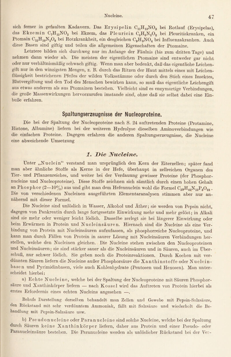 Nucleine. sich ferner in gefaulten Kadavern. Das Erysipelin CnH13N03 bei Rotlauf (Erysipelas), das Ekzemin C7H15N02 bei Ekzem, das Pleuricin C5H5N202 bei Pleuritiskranken, ein Ptomain C15H10N2O6 bei Rotzkrankheit, ein desgleichen C9H9N04 bei Influenzakranken. Auch diese Basen sind giftig und teilen die allgemeinen Eigenschaften der Ptomaine. Letztere bilden sich durchweg nur im Anfänge der Fäulnis (bis zum dritten Tage) und nehmen dann wieder ab. Die meisten der eigentlichen Ptomaine sind entweder gar nicht oder nur verhältnismäßig schwach giftig. Wenn man aber bedenkt, daß das eigentliche Leichen- gift nur in den winzigsten Mengen, z. B. durch das Ritzen der Haut mittels eines mit Leichen- flüssigkeit bestrichenen Pfeiles der wilden Volksstämme oder durch den Stich eines Insektes, Blutvergiftung und den Tod des Menschen bewirken kann, so muß das eigentliche Leichengift aus etwas anderem als aus Ptomainen bestehen. Vielleicht sind es enzymartige Verbindungen, die große Massenwirkungen hervorzurufen imstande sind, ohne daß sie selbst dabei eine Ein- buße erfahren. Spaltungserzeugnisse der Nucleoproteine. Die bei der Spaltung der Nucleoproteine nach S. 24 auftretenden Proteine (Protamine,. Histone, Albumine) liefern bei der weiteren Hydrolyse dieselben Aminoverbindungen wie die einfachen Proteine. Dagegen erfahren die anderen Spaltungserzeugnisse, die Nucleine; eine abweichende Umsetzung 1. Die Nucleine. Unter „Nudein“ verstand man ursprünglich den Kern der Eiterzellen; später fand man aber ähnliche Stoffe als Kerne in der Hefe, überhaupt in zellreichen Organen des Tier- und Pflanzenreiches, und weiter bei der Verdauung gewisser Proteine (der Phosphor- nucleine und Nucleoproteine). Diese Stoffe zeichnen sich sämtlich durch einen hohen Gehalt an Phosphor (2—10%) aus und gibt man dem Hefennuclein wohl die Formel C29H42N13P3023 . Die von verschiedenen Nucleinen ausgeführten Elementaranalysen stimmen aber nur an- nähernd mit dieser Formel. Die Nucleine sind unlöslich in Wasser, Alkohol und Äther; sie werden von Pepsin nicht, dagegen von Pankreatin durch lange fortgesetzte Einwirkung mehr und mehr gelöst; in Alkali sind sie mehr oder weniger leicht löslich. Dasselbe zerlegt sie bei längerer Einwirkung oder beim Erwärmen in Protein und Nucleinsäuren. Hiernach sind die Nucleine als eine Ver- bindung von Protein mit Nucleinsäuren aufzufassen, als phosphorreiche Nucleoproteine, und kann man durch Fällen von Protein in saurer Lösung mit Nucleinsäuren Verbindungen her- steilen, welche den Nucleinen gleichen. Die Nucleine stehen zwischen den Nucleoproteinen und Nucleinsäuren; sie sind stärker sauer als die Nucleinsäuren und in Säuren, auch im Über- schuß, nur schwer löslich. Sie geben noch die Proteinreaktionen. Durch Kochen mit ver- dünnten Säuren liefern die Nucleine außer Phosphorsäure die Xanthinstoffe oder Nuclein- basen und Pyrimidinbasen, viele auch Kohlenhydrate (Pentosen und Hexosen). Man unter- scheidet hierbei: a) Echte Nucleine, welche bei der Spaltung der Nucleoproteine mit Säuren Phosphor- säure und Xanthinkörper liefern — nach Kossel wird das Auftreten von Protein hierbei als erstes Erfordernis eines echten Nucleins angesehen —. Behufs Darstellung derselben behandelt man Zellen und Gewebe mit Pepsin-Salzsäure, den Rückstand mit sehr verdünntem Ammoniak, fällt mit Salzsäure und wiederholt die Be- handlung mit Pepsin-Salzsäure usw. b) Pseudonucleine oder Paranucleine sind solche Nucleine, welche bei der Spaltung durch Säuren keine Xanthinkörper liefern, daher aus Protein und einer Pseudo- oder Paranucleinsäure bestehen. Die Paranucleine werden als unlöslicher Rückstand bei der Ver-