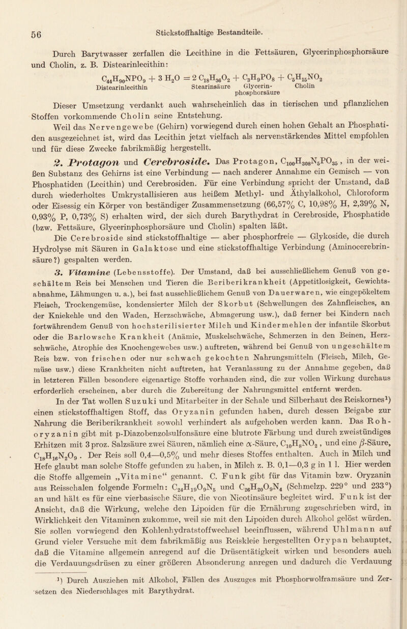 Durch Barytwasser zerfallen die Lecithine in die Fettsäuren, Glycerinphosphorsäure und Cholin, z. B. Distearinlecithin: C44H90NPO9 + 3 H20 = 2 C18H3602 + C3H9P08 + C5H15N02 Distearinlecithin Stearinsäure Glycerin- Cholin phosphorsäure Dieser Umsetzung verdankt auch wahrscheinlich das in tierischen und pflanzlichen Stoffen vorkommende Cholin seine Entstehung. Weil das Nervengewebe (Gehirn) vorwiegend durch einen hohen Gehalt an Phosphati- den ausgezeichnet ist, wird das Lecithin jetzt vielfach als nervenstärkendes Mittel empfohlen und für diese Zwecke fabrikmäßig hergestellt. 2. Protagon und Cerebroside. Das Protagon, CX00H308N5PO35 , in der wei- ßen Substanz des Gehirns ist eine Verbindung — nach anderer Annahme ein Gemisch — von Phosphatiden (Lecithin) und Cerebrosiden. Für eine Verbindung spricht der Umstand, daß durch wiederholtes Umkrystallisieren aus heißem Methyl- und Äthylalkohol, Chloroform oder Eisessig ein Körper von beständiger Zusammensetzung (66,57% C, 10,98% H, 2,39% N, 0,93% P, 0,73% S) erhalten wird, der sich durch Barythydrat in Cerebroside, Phosphatide (bzw. Fettsäure, Glycerinphosphorsäure und Cholin) spalten läßt. Die Cerebroside sind stickstoffhaltige — aber phosphorfreie — Glykoside, die durch Hydrolyse mit Säuren in Galaktose und eine stickstoffhaltige Verbindung (Aminocerebrin- säure?) gespalten werden. 3. Vitamine (Lebensstoffe). Der Umstand, daß bei ausschließlichem Genuß von ge- schältem Reis bei Menschen und Tieren die Beriberikrankheit (Appetitlosigkeit, Gewichts- abnahme, Lähmungen u. a.), bei fast ausschließlichem Genuß von Dauerwaren, wie eingepökeltem Fleisch, Trockengemüse, kondensierter Milch der Skorbut (Schwellungen des Zahnfleisches, an der Kniekehle und den Waden, Herzschwäche, Abmagerung usw.), daß ferner bei Kindern nach fortwährendem Genuß von hochsterilisierter Milch und Kinder mehlen der infantile Skorbut oder die Barlowsche Krankheit (Anämie, Muskelschwäche, Schmerzen in den Beinen, Herz- schwäche, Atrophie des Knochengewebes usw.) auftreten, während bei Genuß von ungeschältem Reis bzw. von frischen oder nur schwach gekochten Nahrungsmitteln (Fleisch, Milch, Ge- müse usw.) diese Krankheiten nicht auftreten, hat Veranlassung zu der Annahme gegeben, daß in letzteren Fällen besondere eigenartige Stoffe vorhanden sind, die zur vollen Wirkung durchaus erforderlich erscheinen, aber durch die Zubereitung der Nahrungsmittel entfernt werden. In der Tat wollen Suzuki und Mitarbeiter in der Schale und Silberhaut des Reiskornes1) einen stickstoffhaltigen Stoff, das Oryzanin gefunden haben, durch dessen Beigabe zur Nahrung die Beriberikrankheit sowohl verhindert als aufgehoben werden kann. Das Roh- oryzanin gibt mit p-Diazobenzolsulfonsäure eine blutrote Färbung und durch zweistündiges Erhitzen mit 3proz. Salzsäure zwei Säuren, nämlich eine a-Säure, C10H8NO2 , und eine ß-Säure, C18H16N209 . Der Reis soll 0,4—0,5% und mehr dieses Stoffes enthalten. Auch in Milch und Hefe glaubt man solche Stoffe gefunden zu haben, in Milch z. B. 0,1—0,3 g in 1 1. Hier werden die Stoffe allgemein „Vitamine“ genannt. C. Funk gibt für das Vitamin bzw. Oryzanin aus Reisschalen folgende Formeln: C24H1909N5 und C26H20O9N4 (Schmelzp. 229° und 233°) an und hält es für eine vierbasische Säure, die von Nicotinsäure begleitet wird. Funk ist der Ansicht, daß die Wirkung, welche den Lipoiden für die Ernährung zugeschrieben wird, in Wirklichkeit den Vitaminen zukomme, weil sie mit den Lipoiden durch Alkohol gelöst würden. Sie sollen vorwiegend den Kohlenhydratstoffwechsel beeinflussen, während Uhl mann auf Grund vieler Versuche mit dem fabrikmäßig aus Reiskleie hergestellten Orypan behauptet, daß die Vitamine allgemein anregend auf die Drüsentätigkeit wirken und besonders auch die Verdauungsdrüsen zu einer größeren Absonderung anregen und dadurch die Verdauung ]) Durch Ausziehen mit Alkohol, Fällen des Auszuges mit Phospkorwolframsäure und Zer- setzen des Niederschlages mit Barythydrat.