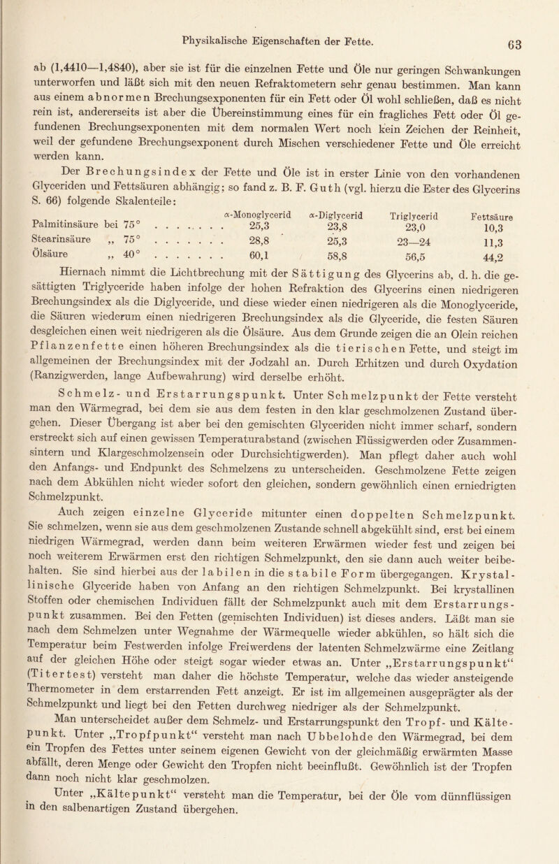 Physikalische Eigenschaften der Fette. ab (1,4410—1,4840), aber sie ist für die einzelnen Fette und Öle nur geringen Schwankungen unterworfen und läßt sich mit den neuen Refraktometern sehr genau bestimmen. Man kann aus einem abnormen Brechungsexponenten für ein Fett oder Öl wohl schließen, daß es nicht rein ist, andererseits ist aber die Übereinstimmung eines für ein fragliches Fett oder Öl ge- fundenen Brechungsexponenten mit dem normalen Wert noch kein Zeichen der Reinheit, weil der gefundene Brechungsexponent durch Mischen verschiedener Fette und Öle erreicht werden kann. Der Brechungsindex der Fette und Öle ist in erster Linie von den vorhandenen Glyceriden und Fettsäuren abhängig; so fand z. B. F. G uth (vgl. hierzu die Ester des Glycerins S. 66) folgende Skalenteile: C %-Monoglycerid <x- Diglycerid Triglycerid Fettsäure Palmitinsäure bei 75° 25,3 23,8 23,0 10,3 Stearinsäure „75° 28,8 25,3 23—24 11,3 Ölsäure „40° 60,1 58,8 56,5 44,2 Hiernach nimmt die Lichtbrechung mit der Sättigung des Glycerins ab, d. h. die ge- sättigten Triglyceride haben infolge der hohen Refraktion des Glycerins einen niedrigeren Brechungsindex als die Diglyceride, und diese wieder einen niedrigeren als die Monoglyceride, die Säuren wiederum einen niedrigeren Brechungsindex als die Glyceride, die festen Säuren desgleichen einen weit niedrigeren als die Ölsäure. Aus dem Grunde zeigen die an Olein reichen Pflanzenfette einen höheren Brechungsindex als die tierischen Fette, und steigt im allgemeinen der Brechungsindex mit der Jodzahl an. Durch Erhitzen und durch Oxydation (Ranzigwerden, lange Aufbewahrung) wird derselbe erhöht. Schmelz- und Erstarrungspunkt. Unter Schmelzpunkt der Fette versteht man den Wärmegrad, bei dem sie aus dem festen in den klar geschmolzenen Zustand über- gehen. Dieser Übergang ist aber bei den gemischten Glyceriden nicht immer scharf, sondern erstreckt sich auf einen gewissen Temperaturabstand (zwischen Flüssigwerden oder Zusammen- sintern und Klargeschmolzensein oder Durchsichtigwerden). Man pflegt daher auch wohl den Anfangs- und Endpunkt des Schmelzens zu unterscheiden. Geschmolzene Fette zeigen nach dem Abkühlen nicht wieder sofort den gleichen, sondern gewöhnlich einen erniedrigten Schmelzpunkt. Auch zeigen einzelne Glyceride mitunter einen doppelten Schmelzpunkt. Sie schmelzen, wenn sie aus dem geschmolzenen Zustande schnell abgekühlt sind, erst bei einem niedrigen Wärmegrad, werden dann beim weiteren Erwärmen wieder fest und zeigen bei noch weiterem Erwärmen erst den richtigen Schmelzpunkt, den sie dann auch weiter bei be- halten. Sie sind hierbei aus der labilen in die stabile Form übergegangen. Krystal- linische Glyceride haben von Anfang an den richtigen Schmelzpunkt. Bei krystallinen Stoffen oder chemischen Individuen fällt der Schmelzpunkt auch mit dem Erstarrungs- punkt zusammen. Bei den Fetten (gemischten Individuen) ist dieses anders. Läßt man sie nach dem Schmelzen unter Wegnahme der Wärmequelle wieder abkühlen, so hält sich die Temperatur beim Festwerden infolge Freiwerdens der latenten Schmelzwärme eine Zeitlang auf der gleichen Höhe oder steigt sogar wieder etwas an. Unter „Erstarrungspunkt“ (Titertest) versteht man daher die höchste Temperatur, welche das wieder ansteigende Thermometer in dem erstarrenden Fett anzeigt. Er ist im allgemeinen ausgeprägter als der Schmelzpunkt und liegt bei den Fetten durchweg niedriger als der Schmelzpunkt. Man unterscheidet außer dem Schmelz- und Erstarrungspunkt den Tropf- und Kälte- punkt. Unter „Tropfpunkt“ versteht man nach Ubbelohde den Wärmegrad, bei dem ein Tropfen des Fettes unter seinem eigenen Gewicht von der gleichmäßig erwärmten Masse abfällt, deren Menge oder Gewicht den Tropfen nicht beeinflußt. Gewöhnlich ist der Tropfen dann noch nicht klar geschmolzen. Unter „Kältepunkt“ versteht man die Temperatur, bei der Öle vom dünnflüssigen in den salbenartigen Zustand übergehen.