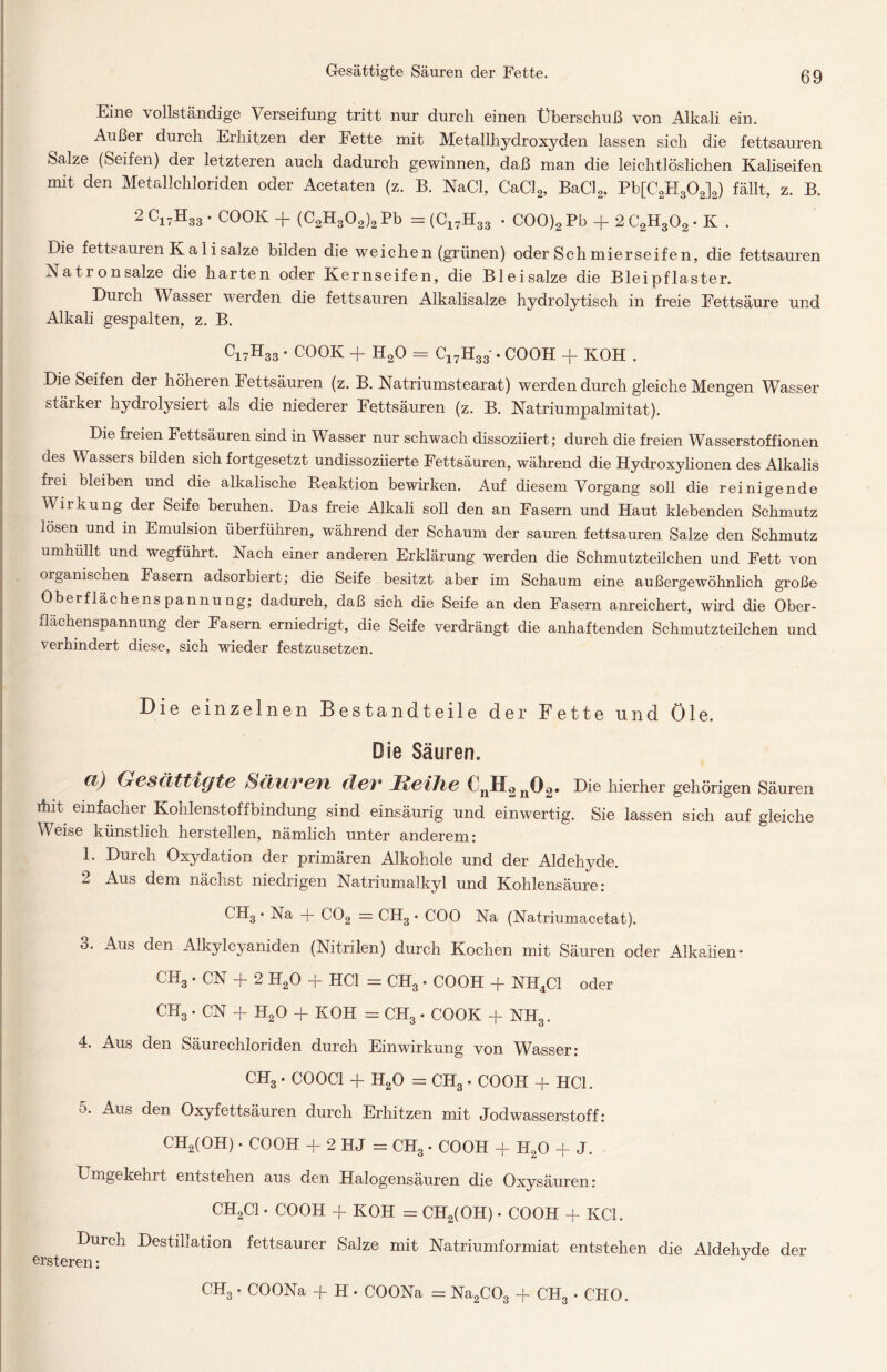 Eine vollständige Verseifung tritt nur durch einen Überschuß von Alkali ein. Außer durch Erhitzen der Fette mit Metallhydroxyden lassen sich die fettsauren Salze (Seifen) der letzteren auch dadurch gewinnen, daß man die leichtlöslichen Kaliseifen mit den Metallchloriden oder Acetaten (z. B. NaCl, CaCl2, BaCl2, Pb[C2H302]2) fällt, z. B. 2 C17H33 • COOK + (C2H302)2 Pb = (C17H33 . COO)2 Pb + 2 C2H302 • K . Die fettsauren K a 1 i salze bilden die weichen (grünen) oder Sch mierseifen, die fettsauren Natron salze die harten oder Kernseifen, die Bleisalze die Bleipflaster. Durch Wasser werden die fettsauren Alkalisalze hydrolytisch in freie Fettsäure und Alkali gespalten, z. B. C17H33 • COOK + H20 = C17H33 • COOH + KOH . Die Seifen der höheren Fettsäuren (z. B. Natriumstearat) werden durch gleiche Mengen Wasser stärker hydrolysiert als die niederer Fettsäuren (z. B. Natriumpalmitat). Die freien Fettsäuren sind in Wasser nur schwach dissoziiert; durch die freien Wasserstoffionen des Wassers bilden sich fortgesetzt undissoziierte Fettsäuren, während die Hydroxylionen des Alkalis frei bleiben und die alkalische Reaktion bewirken. Auf diesem Vorgang soll die reinigende Wirkung der Seife beruhen. Das freie Alkali soll den an Fasern und Haut klebenden Schmutz lösen und in Emulsion überführen, während der Schaum der sauren fettsauren Salze den Schmutz umhullt und wegführt. Nach einer anderen Erklärung werden die Schmutzteilchen und Fett von organischen Fasern adsorbiert; die Seife besitzt aber im Schaum eine außergewöhnlich große Oberflächenspannung; dadurch, daß sich die Seife an den Fasern anreichert, wird die Ober- flächenspannung der Fasern erniedrigt, die Seife verdrängt die anhaftenden Schmutzteilchen und verhindert diese, sich wieder festzusetzen. Die einzelnen Bestandteile der Fette und öle. Die Säuren. Cl) Gesättigte Sätivetl dev* JReihe ^nH2n^2* higher gehörigen Säuren ihit einfacher Kohlenstoffbindung sind einsäurig und einwertig. Sie lassen sich auf gleiche Weise künstlich hersteilen, nämlich unter anderem: 1. Durch Oxydation der primären Alkohole und der Aldehyde. 2 Aus dem nächst niedrigen Natriumalkyl und Kohlensäure: CH3 • Na + C02 = CH3 • COO Na (Natriumacetat). 3. Aus den Alkylcyaniden (Nitrilen) durch Kochen mit Säuren oder Alkalien* CH3 • CN + 2 H20 + HCl = CH3 . COOH + NH4C1 oder CH3 • CN + H20 + KOH = CH3 • COOK + NH3. 4. Aus den Säurechloriden durch Einwirkung von Wasser: CH3 . COOC1 + H20 = CH3 . COOH + HCl. 5. Aus den Oxyfettsäuren durch Erhitzen mit Jodwasserstoff: CH2(OH) • COOH + 2 HJ = CH3. COOH + H20 + J. Lmgekehrt entstehen aus den Halogensäuren die Oxysäuren: CH2C1 • COOH + KOH = CH2(OH) • COOH + KCl. Durch Destillation fettsaurer Salze mit Natriumformiat entstehen die Aldehvde der ersteren: J CH3 • COONa + H • COONa = Na2C03 + CH3 • CHO.