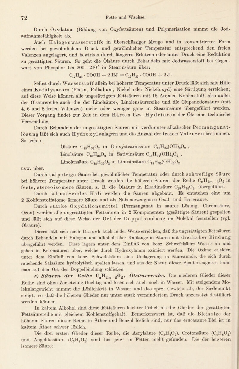 Durch Oxydation (Bildung von Oxyfettsäuren) und Polymerisation nimmt die Jod- aufnahmefähigkeit ab. Auch Halogenwasserstoffe in überschüssiger Menge und in konzentrierter Form werden bei gewöhnlichem Druck und gewöhnlicher Temperatur entsprechend den freien Valenzen angelagert, und bewirken durch längeres Erhitzen oder unter Druck eine Reduktion zu gesättigten Säuren. So geht die Ölsäure durch Behandeln mit Jodwasserstoff bei Gegen- wart von Phosphor bei 200—210° in Stearinsäure über: C17H33 • COOH + 2 HJ = C17H35 • COOH + 2 J. Selbst durch Wasserstoff allein bei höherer Temperatur unter Druck läßt sich mit Hilfe eines Katalysators (Platin, Palladium, Nickel oder Nickeloxyd) eine Sättigung erreichen; auf diese Weise können alle ungesättigten Fettsäuren mit 18 Atomen Kohlenstoff, also außer der Ölsäurereihe auch die der Linolsäure-, Linolensäurereihe und die Clupanodonsäure (mit 4, 6 und 8 freien Valenzen) mehr oder weniger ganz in Stearinsäure übergeführt werden. Dieser Vorgang findet zur Zeit in dem Härten bzw. Hydrieren der Öle eine technische Verwendung. Durch Behandeln der ungesättigten Säuren mit verdünnter alkalischer Permanganat- lösung läßt sich auch Hydroxyl anlagern und die Anzahl der freien Valenzen bestimmen. So geht: Ölsäure C18H3402 in Dioxystearinsäure C18H34(0H)202 , Linolsäure C18H3202 in Sativinsäure C18H32(0H)402 , Linolensäure C18H30O2 in Linusinsäure C18H30(OH)6O2 usw. über. Durch salpetrige Säure bei gewöhnlicher Temperatur oder durch schweflige Säure bei höherer Temperatur unter Druck werden die höheren Säuren der Reihe CnH2n_2Ö2 in feste, stereo i so me re Säuren, z. B. die Ölsäure in Elaidinsäure C18H3402, übergeführt. Durch schmelzendes Kali werden die Säuren abgebaut. Es entstehen eine um 2 Kohlenstoffatome ärmere Säure und als Nebenerzeugnisse Oxal- und Essigsäure. Durch starke Oxydationsmittel (Permanganat in saurer Lösung, Chromsäure, Ozon) werden alle ungesättigten Fettsäuren in 2 Komponenten (gesättigte Säuren) gespalten und läßt sich auf diese Weise der Ort der Doppelbindung im Molekül feststellen (vgl. Ölsäure). Dieses läßt sich nach Baruch auch in der Weise erreichen, daß die ungesättigten Fettsäuren durch Behandeln mit Halogen und alkoholischer Kalilauge in Säuren mit dreifacher Bindung übergeführt werden. Diese lagern unter dem Einfluß von konz. Schwefelsäure Wasser an und gehen in Ketonsäuren über, welche durch Hydroxylamin oximiert werden. Die Oxime erleiden unter dem Einfluß von konz. Schwefelsäure eine Umlagerung in Säureamide, die sich durch rauchende Salzsäure hydrolytisch spalten lassen, und aus der Natur dieser Spalterzeugnisse kann man auf den Ort der Doppelbindung schließen. <x) Säuren der Iteihe €nH2n_202> Ölsäurereihe. Die niederen Glieder dieser Reihe sind ohne Zersetzung flüchtig und lösen sich auch noch in Wasser. Mit steigendem Mo- lekulargewicht nimmt die Löslichkeit in Wasser und das spez. Gewicht ab, der Siedepunkt steigt, so daß die höheren Glieder nur unter stark vermindertem Druck unzersetzt destilliert werden können. In kaltem Alkohol sind diese Fettsäuren leichter löslich als die Glieder der gesättigten Fettsäurereihe mit gleichem Kohlenstoffgehalt. Bemerkenswert ist, daß die Bleisalze der höheren Säuren dieser Reihe in Äther und Benzol löslich sind, nur das erucasaure Blei ist in kaltem Äther schwer löslich. Die drei ersten Glieder dieser Reihe, die Acrylsäure (C3H402), Crotonsäure (C4H602) und Angelikasäure (C5H802) sind bis jetzt in Fetten nicht gefunden. Die der letzteren isomere Säure: