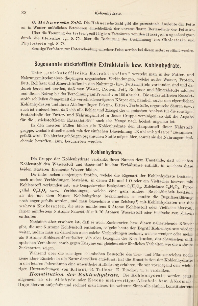 6*. Hehn er sehe Zahl. Die Hehnersche Zahl gibt die prozentuale Ausbeute der Fette an in Wasser unlöslichen Fettsäuren einschließlich der unverseifbaren Bestandteile der Fette an. Über die Trennung der festen gesättigten Fettsäuren von den flüssigen ungesättigten durch die Bleisalze vgl. S. 75, über die Bedeutung der Bestimmung von Cholesterin und Phytosterin vgl. S. 78. Sonstige Verfahren zur Unterscheidung einzelner Fette werden bei diesen selbst erwähnt werden. Sogenannte stickstofffreie Extraktstoffe bzw. Kohlenhydrate. Unter ,,stickstofffreien Extraktstoffen“ versteht man in der Futter- und Nahrungsmittelanalyse diejenigen organischen Verbindungen, welche außer Wasser, Protein, Fett, Rohfaser und Mineralstoffen in den Nahrungs- bzw. Futtermitteln vorhanden sind und da- durch berechnet werden, daß man Wasser, Protein, Fett, Rohfaser und Mineralstoffe addiert und diesen Betrag bei der Berechnung auf Prozent von 100 abzieht. Die stickstofffreien Extrakt- Stoffe schließen demgemäß die verschiedenartigsten Körper ein, nämlich außer den eigentlichen Kohlenhydraten und ihren Abkömmlingen Pektin-, Bitter-, Farbstoffe, organische Säuren usw.; auch ist einleuchtend, daß sich alle Fehler und Mängel der chemischen Analyse für die sonstigen Bestandteile der Futter- und Nahrungsmittel in dieser Gruppe vereinigen, so daß die Angabe für die „stickstofffreien Extraktstoffe“ auch der Menge nach höchst ungenau ist. In den meisten Fällen bilden die Kohlenhydrate den Hauptanteil dieser Nährstoff- gruppe, weshalb dieselbe auch mit der einfachen Bezeichnung „Kohlenhydrate“ zusammen- gefaßt wird. Die hierher gehörigen organischen Stoffe mögen hier, soweit sie die Nahrungsmittel- chemie betreffen, kurz beschrieben werden. Kohlenhydrate. Die Gruppe der Kohlenhydrate verdankt ihren Namen dem Umstande, daß sie neben Kohlenstoff den Wasserstoff und Sauerstoff in dem Verhältnisse enthält, in welchem diese beiden letzteren Elemente Wasser bilden. Da indes neben denjenigen Stoffen, welche die Eigenart der Kohlenhydrate besitzen, noch andere Verbindungen bestehen, in denen 2 H und 1 0 oder ein Vielfaches hiervon mit Kohlenstoff verbunden ist, wie beispielsweise Essigsäure C2H402, Milchsäure C3H603, Pyro- gallol C6H603 usw., Verbindungen, welche eine ganz andere Beschaffenheit besitzen, als die mit dem Namen Kohlenhydrate bezeichnten, so mußte die Begriffserklärung noch enger gefaßt werden, und man bezeichnte eine Zeitlang1) mit Kohlenhydraten nur die wahren Zuckerarten, die stets mindestens 6 Atome Kohlenstoff oder Vielfache hiervon, ferner mindestens 5 Atome Sauerstoff mit 10 Atomen Wasserstoff oder Vielfache von diesen enthalten Nachdem aber erwiesen ist, daß es auch Zuckerarten bzw. diesen nahestehende Körper gibt, die nur 5 Atome Kohlenstoff enthalten, so geht heute der Begriff Kohlenhydrate wieder weiter, indem man zu denselben auch solche Verbindungen rechnet, welche weniger oder mehr als 6 Atome Kohlenstoff enthalten, die aber bezüglich der Konstitution, des chemischen und optischen Verhaltens, sowie gegen Enzyme ein gleiches oder ähnliches Verhalten wie die wahren Zuckerarten zeigen. Während über die sonstigen chemischen Baustoffe des Tier- und Pflanzenreiches noch keine klare Einsicht in die Natur derselben erzielt ist, hat die Konstitution der Kohlenhydrate,» in den letzten Jahrzehnten eine wesentliche Aufklärung erfahren, die wir vorwiegend den wich- tigen Untersuchungen von Kiliani, B. Tollens, E. Fischer u. a. verdanken. Konstitution der Kohlenhydrate. Die Kohlenhydrate werden jetzt allgemein als die Aldehyde oder Ketone mehrwertiger Alkohole bzw. Abkömm- linge hieivon aufgefaßt und rechnet man hierzu im weiteren Sinne alle ähnlich konstituierten