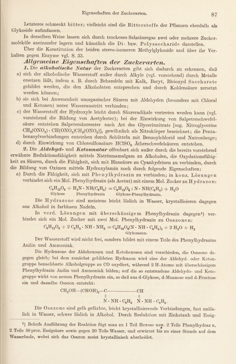 Letzteres schmeckt bitter; vielleicht sind die Bitterstoffe der Pflanzen ebenfalls als Glykoside aufzufassen. In derselben Weise lassen sich durch trockenes Salzsäuregas zwei oder mehrere Zucker- moleküle aneinander lagern und künstlich die Di- bzw. Polysaccharide darstellen. Uber die Konstitution der beiden stereo-isomeren Methylglykoside und über ihr Ver- halten gegen Enzyme vgl. S. 33. Allgemeine Eigenschaften der Zuckerarten, 1, Die alkoholische Natur der Zuckerarten gibt sich dadurch zu erkennen, daß a) sich der alkoholische Wasserstoff außer durch Alkyle (vgl. vorstehend) durch Metalle ersetzen läßt, indem z. B. durch Behandeln mit Kalk, Baryt, Bleioxyd Saccharate gebildet werden, die den Alkoholaten entsprechen und durch Kohlensäure zersetzt werden können; b) sie sich bei Anwesenheit unorganischer Säuren mit Aldehyden (besonders mit Chloral und Ketonen) unter Wasseraustritt verbinden; c) der W asserstoff der Hydroxyle leicht durch Säureradikale vertreten werden kann (vgl. vorstehend die Bildung von Acetylester); bei der Einwirkung von Salpeterschwefel- säure entstehen Salpetersäureester nach Art des Glycerinnitrats [sog. Nitroglycerins CH2(0N02) • CH(0N02)CH2(0N02)], gewöhnlich als Nitrokörper bezeichnet; die Penta- benzoylVerbindungen entstehen durch Schütteln mit Benzoylchlorid und Natronlauge; d) durch Einwirkung von Chlorsulfonsäure HClSOs Ätherschwefelsäuren entstehen. Die Aldehyd- und JKetoufiatur offenbart sich außer durch die bereits vorstehend erwähnte Beduktionsfähigkeit mittels Natriumamalgam zu Alkoholen, die Oxydationsfähig- keit zu Säuren, durch die Fähigkeit, sich mit Blausäure zu Cyanhydrinen zu verbinden, durch die Bildung von Oximen mittels Hydroxylamin noch durch folgende Eigenschaften: a) Durch die Fähigkeit, sich mit Phenylhydrazin zu verbinden; in konz. Lösungen verbindet sich ein Mol. Phenylhydrazin (als Acetat) mit einem Mol. Zucker zu Hydrazon: C6H1206 + H2N. NH(C6H5) = C6H1205 : N • NH(C6H5) + H20 Glykose Phenylhydrazin Glykose-Phenylhydrazin. Die Hyarazone sind meistens leicht löslich in Wasser, krystallisieren dagegen aus Alkohol in farblosen Nadeln. In verd. Lösungen mit überschüssigem Phenylhydrazin dagegen1 2) ver- bindet sich ein Mol. Zucker mit zwei Mol. Phenylhydrazin zu Osazonen: C6H1206 + 2 C6H5 • NH • NH2 = C6H10O4(N • NH. C6H5)2 + 2 H20 + H2 Glykosazon. Der Wasserstoff wird nicht frei, sondern bildet mit einem Teile des Phenylhydrazins Anilin und Ammoniak. Die Hydrazone der Aldohexosen und Ketohexosen sind verschieden, die Osazone da- gegen gleich; bei dem zunächst gebildeten Hydrazon wird eine der Aldehyd- oder Keton- gruppe benachbarte Alkoholgruppe zu CO oxydiert, während 2 H-Atome mit überschüssigem Phenylhydrazin Anilin und Ammoniak bilden; auf die so entstandene Aldehydo- und Keto- gruppe wirkt von neuem Phenylhydrazin ein, so daß aus d-Glykose, d-Mannose und d-Fructose ein und dasselbe Osazon entsteht: CH2OH—(CHOH)3—C CH II II N • NH • C6H5 N • NH • C6H5 , Die Osazone sind gelb gefärbte, leicht krystallisierende Verbindungen, fast unlös- lich in Wasser, schwer löslich in Alkohol. Durch Reduktion mit Zinkstaub und Essig- 1) Behufs Ausführung der Reaktion fügt man zu 1 Teil Hexose usw. 2 Teile Phenylhydraz n, 2 Teile 50 proz. Essigsäure sowie gegen 20 Teile Wasser, und erwärmt bis zu einer Stunde auf dem Wasserbade, wobei sich das Osazon meist krystallinisch abscheidet.