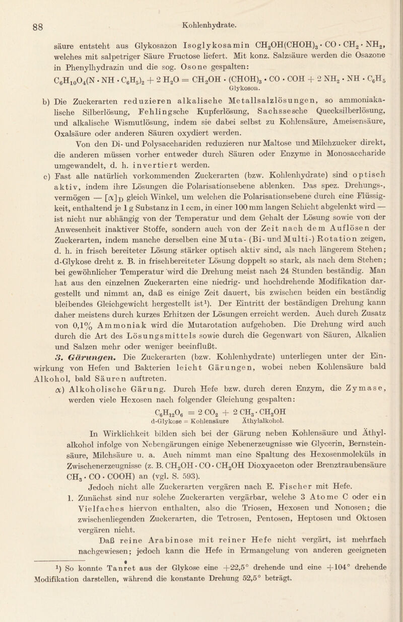 säure entsteht aus Glykosazon Isoglykosamin CH2OH(CHOH)3 • CO • CH2 * NH2, welches mit salpetriger Säure Fructose liefert. Mit konz. Salzsäure werden die Osazone in Phenylhydrazin und die sog. Osone gespalten: C6H10O4(N • NH • C6H5)2 + 2 H20 = CH2OH • (CHOH)3 . CO • COH + 2 NH2 • NH • C6II5 Glykoson. b) Die Zuckerarten reduzieren alkalische Metallsalzlösungen, so ammoniaka- lische Silberlösung, Fehling sehe Kupferlösung, Sachssesche Quecksilberlösung, und alkalische Wismutlösung, indem sie dabei selbst zu Kohlensäure, Ameisensäure, Oxalsäure oder anderen Säuren oxydiert werden. Von den Di- und Polysacchariden reduzieren nur Maltose und Milchzucker direkt, die anderen müssen vorher entweder durch Säuren oder Enzyme in Monosaccharide umgewandelt, d. h. invertiert werden. c) Fast alle natürlich vorkommenden Zuckerarten (bzw\ Kohlenhydrate) sind optisch aktiv, indem ihre Lösungen die Polarisationsebene ablenken. Das spez. Drehungs-, vermögen — [A]d gleich Winkel, um welchen die Polarisationsebene durch eine Flüssig- keit, enthaltend je 1 g Substanz in 1 ccm, in einer 100 mm langen Schicht abgelenkt wird — ist nicht nur abhängig von der Temperatur und dem Gehalt der Lösung sowie von der Anwesenheit inaktiver Stoffe, sondern auch von der Zeit nach dem Auflösen der Zuckerarten, indem manche derselben eine Muta- (Bi-und Multi-) Rotation zeigen, d. h. in frisch bereiteter Lösung stärker optisch aktiv sind, als nach längerem Stehen; d-Glykose dreht z. B. in frischbereiteter Lösung doppelt so stark, als nach dem Stehen; bei gewöhnlicher Temperatur wird die Drehung meist nach 24 Stunden beständig. Man hat aus den einzelnen Zuckerarten eine niedrig- und hochdrehende Modifikation dar- gestellt und nimmt an, daß es einige Zeit dauert, bis zwischen beiden ein beständig bleibendes Gleichgewicht hergestellt ist1). Der Eintritt der beständigen Drehung kann daher meistens durch kurzes Erhitzen der Lösungen erreicht werden. Auch durch Zusatz von 0,1% Ammoniak wird die Mutarotation aufgehoben. Die Drehung wird auch durch die Art des Lösungsmittels sowie durch die Gegenwart von Säuren, Alkalien und Salzen mehr oder weniger beeinflußt. 3. Gärungen. Die Zuckerarten (bzw. Kohlenhydrate) unterliegen unter der Ein- wirkung von Hefen und Bakterien leicht Gärungen, wobei neben Kohlensäure bald Alkohol, bald Säuren auftreten. tX) Alkoholische Gärung. Durch Hefe bzw. durch deren Enzym, die Zymase, werden viele Hexosen nach folgender Gleichung gespalten: C6H1206 = 2 C02 + 2 CH3 • CH2OH d-Glykose = Kohlensäure Äthylalkohol. In Wirklichkeit bilden sich bei der Gärung neben Kohlensäure und Äthyl- alkohol infolge von Nebengärungen einige Nebenerzeugnisse wie Glycerin, Bernstein- säure, Milchsäure u. a. Auch nimmt man eine Spaltung des Hexosenmoleküls in Zwischenerzeugnisse (z. B. CH2OH • CO • CH2OH Dioxyaceton oder Brenztraubensäure CH3 • CO • COOH) an (vgl. S. 593). Jedoch nicht alle Zuckerarten vergären nach E. Fischer mit Hefe. 1. Zunächst sind nur solche Zuckerarten vergärbar, welche 3 Atome C oder ein Vielfaches hiervon enthalten, also die Triosen, Hexosen und Nonosen; die zwischenliegenden Zuckerarten, die Tetrosen, Pentosen, Heptosen und Oktosen vergären nicht. Daß reine Arabinose mit reiner Hefe nicht vergärt, ist mehrfach nach gewiesen; jedoch kann die Hefe in Ermangelung von anderen geeigneten i) So konnte Tanret aus der Glykose eine +22,5° drehende und eine +104° drehende Modifikation darstellen, während die konstante Drehung 52,5° beträgt.