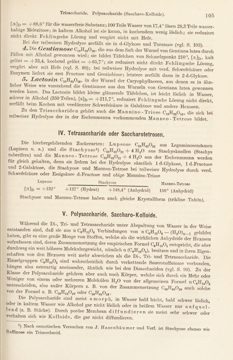 Trisaccharide. Polysaccharide (Saccharo-Kolloide). ^Q5 [ab = + 88,6 ° für die wasserfreie Substanz; 100 Teile Wasser von 17,4 ° lösen 28,3 Teile wasser- haltige Melezitose; in kaltem Alkohol ist sie kaum, in kochendem wenig löslich; sie reduziert nicht direkt Fehlingsche Lösung und vergärt nicht mit Hefe. Bei der teilweisen Hydrolyse zerfällt sie in d-Glykose und Turanose (vgl. S. 103). Die ^en^anose ci8H32016, die aus dem Saft der Wurzel von Gentiana lutea durch Fällen mit Alkohol gewonnen wird; sie bildet Täfelchen von Schmelzpunkt 210°, [ab* kalt geiost = +33,4, kochend gelöst = +65,7°; sie reduziert nicht direkt Fehlingsche Lösung, vergärt aber mit Hefe (vgl. S. 89); bei teilweiser Hydrolyse mit verd. Schwefelsäure oder Enzymen liefert sie erst Fructose und Gentiobiose; letztere zerfällt dann in 2 d-Glykose. 5. Lactosin C18H32016, in der Wurzel der Caryophyllaceen, aus denen es in ähn- licher Weise wie vorstehend die Gentianose aus den Wurzeln von Gentiana lutea gewonnen werden kann. Das Lactosin bildet kleine glänzende Täfelchen, ist leicht löslich in Wasser schwer in Alkohol (350 Teilen), [a]D = +211,7°, reduziert Fehlingsche Lösung nicht direkt’ zerfallt beim Kochen mit verdünnter Schwefelsäure in Galaktose und andere Hexosen. Zu den Trisacchariden gehört auch die Mannino - Triose C18H32016, die sich bei teilweiser Hydrolyse der in der Eschenmanna vorkommenden Manneo - Tetrose bildet. IV. Tetrasaccharide oder Saccharotefrosen. Die hierhergehörenden Zuckerarten: Lupeose C24H42021 aus Leguminosensämen ( upmen u. a.) und die Stachyose1) C24H42021 + 4 PI20 aus Stachysknollen (Stachys tuberifera) und d^e Manneo - Tetrose C24H42021 + 4 H20 aus der Eschenmanna werden ür gleich genalten, denn sie liefern bei der Hydrolyse sämtlich 1 d-Glykose, 1 d-Fructose und 2-Galaktose, die Stachyose und Manneo-Tetrose bei teilweiser Hydrolyse durch verd. Schwefelsäure oder Essigsäure d-Fructose und obige Mannino-Triose Lupeose _ Stachyose Manneo.Tetrose [ab = +132° +137° (Hydrat) +148,4° (Anhydrid) 150° (Anhydrid) Stachyose und Manneo-Tetrose haben auch gleiche Krystallform (trikline Tafeln). V. Polysaccharide, Saccharo-Kolloide. Mährend die Di-, Tri- und Tetrasaccharide unter Abspaltung von Wasser in der Weise entstanden sind, daß sie aus n C6H1206 Verbindungen von n C6H1206 — (H20)n_1 gebildet haben, gibt es eine große Menge von Stoffen, welche als die wirklichen Anhydride der Hexosen aufzufassen sind, deren Zusammensetzung der empirischen Formel C6H10O5 entspricht die aber durchweg ein weit höheres Molekulargewicht, nämlich n (C6H10O5), besitzen und in ihren Eigen- schaften von den Hexosen weit mehr abweichen als die Di-, Tri- und Tetrasaccharide. Die mzelgruppen C6H10O5 sind wahrscheinlich durch verkettende Sauerstoffatome verbunden, hängen also esterartig aneinander, ähnlich wie bei den Disacchariden (vgl. S. 99). Zu der Klasse der Polysaccharide gehören aber auch noch Körper, welche sich durch ein Mehr oder Weniger von einem oder mehreren Molekülen H20 von der allgemeinen Formel nC6H7 O unterscheiden, also außer Körpern z. B. von der Zusammensetzung C36H60O30 auch solche von der Formel z. B. C36H58029 oder C36H64 032. Die Polysaccharide sind meist amorph, in Wasser bald leicht, bald schwer löslich oder in kaltem Wasser wie Alkohol gar nicht löslich oder in heißem Wasser nur aufquel- lend (z. B. Stärke). Durch poröse Membran diffundieren sie meist sehr schwer oder verhalten sich wie Kolloide, die gar nicht diffundieren. i) Nach osmotischen Versuchen von J. Hasenbäumer und Verf. ist Stachyose ebenso wie Paffinose ein Trisaccharid.